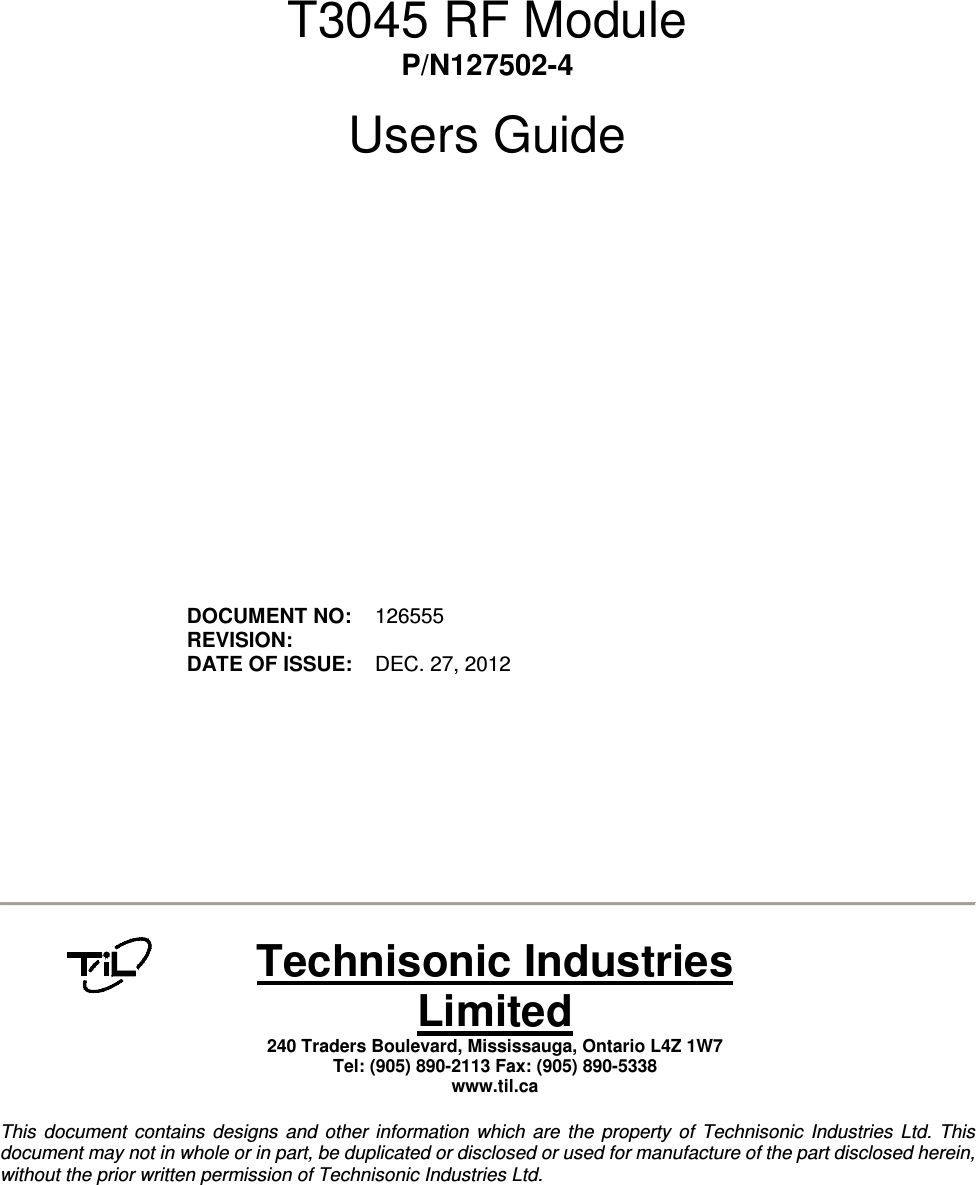         T3045 RF Module P/N127502-4  Users Guide                  DOCUMENT NO:  126555 REVISION:    DATE OF ISSUE:  DEC. 27, 2012             Technisonic Industries Limited 240 Traders Boulevard, Mississauga, Ontario L4Z 1W7  Tel: (905) 890-2113 Fax: (905) 890-5338 www.til.ca   This  document  contains  designs  and  other  information  which  are  the  property  of  Technisonic  Industries  Ltd.  This document may not in whole or in part, be duplicated or disclosed or used for manufacture of the part disclosed herein, without the prior written permission of Technisonic Industries Ltd.  