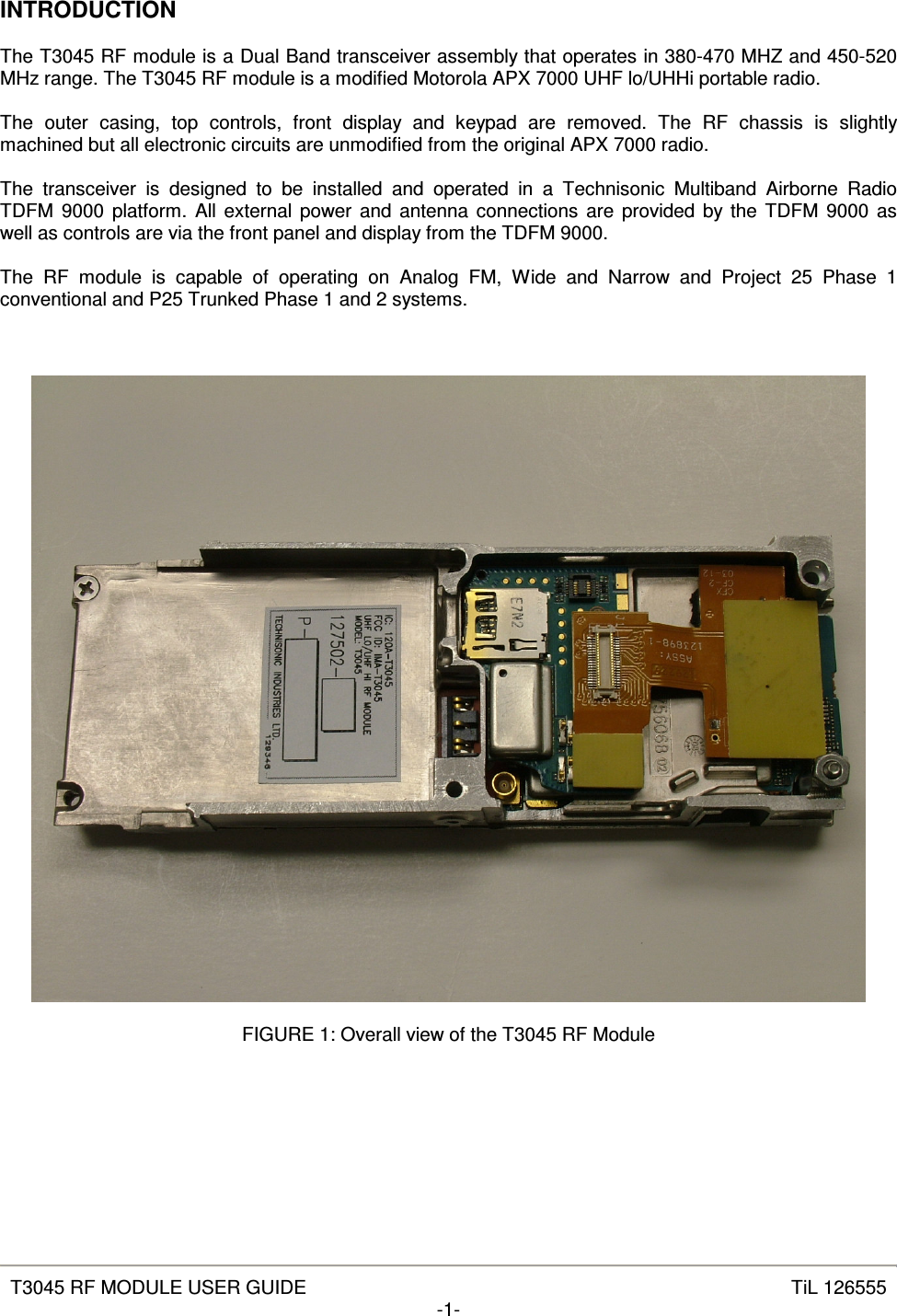   T3045 RF MODULE USER GUIDE  TiL 126555 -1-  INTRODUCTION  The T3045 RF module is a Dual Band transceiver assembly that operates in 380-470 MHZ and 450-520 MHz range. The T3045 RF module is a modified Motorola APX 7000 UHF lo/UHHi portable radio.  The  outer  casing,  top  controls,  front  display  and  keypad  are  removed.  The  RF  chassis  is  slightly machined but all electronic circuits are unmodified from the original APX 7000 radio.  The  transceiver  is  designed  to  be  installed  and  operated  in  a  Technisonic  Multiband  Airborne  Radio TDFM  9000 platform. All external power and antenna connections are provided by the TDFM  9000 as well as controls are via the front panel and display from the TDFM 9000.  The  RF  module  is  capable  of  operating  on  Analog  FM,  Wide  and  Narrow  and  Project  25  Phase  1 conventional and P25 Trunked Phase 1 and 2 systems.      FIGURE 1: Overall view of the T3045 RF Module       