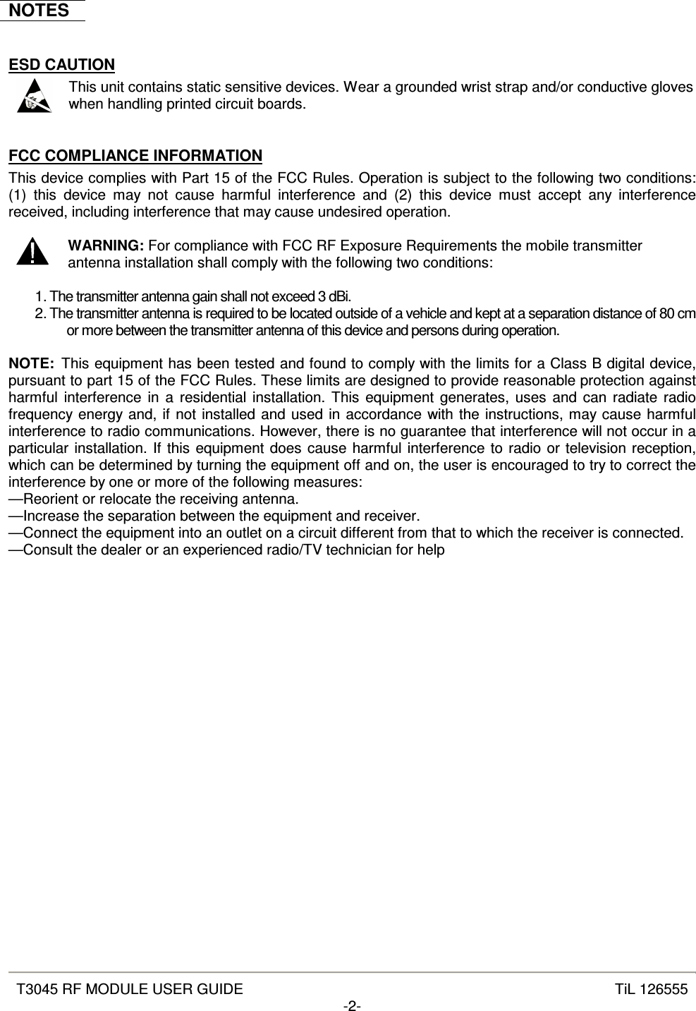  T3045 RF MODULE USER GUIDE  TiL 126555 -2-  NOTES  ESD CAUTION  This unit contains static sensitive devices. Wear a grounded wrist strap and/or conductive gloves when handling printed circuit boards.  FCC COMPLIANCE INFORMATION This device complies with Part 15 of the FCC Rules. Operation is subject to the following two conditions: (1)  this  device  may  not  cause  harmful  interference  and  (2)  this  device  must  accept  any  interference received, including interference that may cause undesired operation.   WARNING: For compliance with FCC RF Exposure Requirements the mobile transmitter antenna installation shall comply with the following two conditions:  1. The transmitter antenna gain shall not exceed 3 dBi. 2. The transmitter antenna is required to be located outside of a vehicle and kept at a separation distance of 80 cm or more between the transmitter antenna of this device and persons during operation.  NOTE:  This equipment has been tested and found to comply with the limits for a Class B digital device, pursuant to part 15 of the FCC Rules. These limits are designed to provide reasonable protection against harmful interference in  a  residential installation. This  equipment generates, uses  and  can  radiate radio frequency energy and, if not installed and used in accordance with the instructions, may cause harmful interference to radio communications. However, there is no guarantee that interference will not occur in a particular installation. If this equipment does cause harmful interference to radio or television reception, which can be determined by turning the equipment off and on, the user is encouraged to try to correct the interference by one or more of the following measures:  —Reorient or relocate the receiving antenna.  —Increase the separation between the equipment and receiver.  —Connect the equipment into an outlet on a circuit different from that to which the receiver is connected.  —Consult the dealer or an experienced radio/TV technician for help   