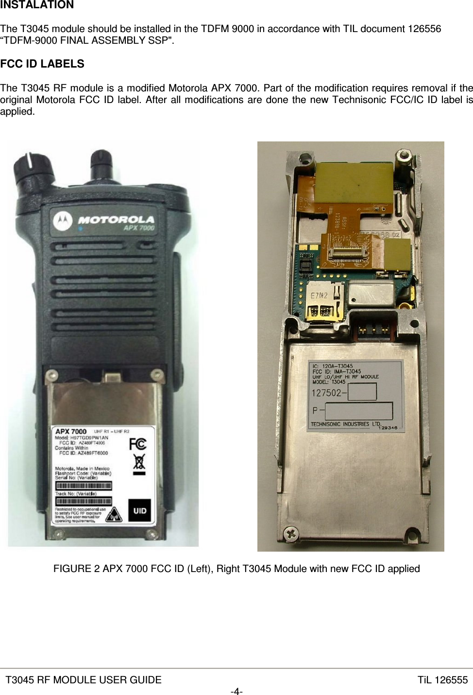   T3045 RF MODULE USER GUIDE  TiL 126555 -4-  INSTALATION  The T3045 module should be installed in the TDFM 9000 in accordance with TIL document 126556 “TDFM-9000 FINAL ASSEMBLY SSP&quot;.  FCC ID LABELS  The T3045 RF module is a modified Motorola APX 7000. Part of the modification requires removal if the original Motorola FCC ID label. After all modifications are done the new Technisonic FCC/IC ID label is applied.           FIGURE 2 APX 7000 FCC ID (Left), Right T3045 Module with new FCC ID applied 