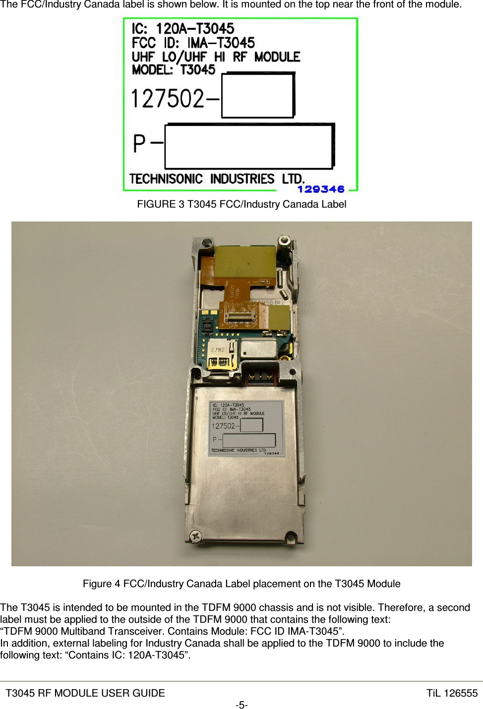   T3045 RF MODULE USER GUIDE  TiL 126555 -5-  The FCC/Industry Canada label is shown below. It is mounted on the top near the front of the module.  FIGURE 3 T3045 FCC/Industry Canada Label    Figure 4 FCC/Industry Canada Label placement on the T3045 Module  The T3045 is intended to be mounted in the TDFM 9000 chassis and is not visible. Therefore, a second label must be applied to the outside of the TDFM 9000 that contains the following text: “TDFM 9000 Multiband Transceiver. Contains Module: FCC ID IMA-T3045”. In addition, external labeling for Industry Canada shall be applied to the TDFM 9000 to include the following text: “Contains IC: 120A-T3045”. 