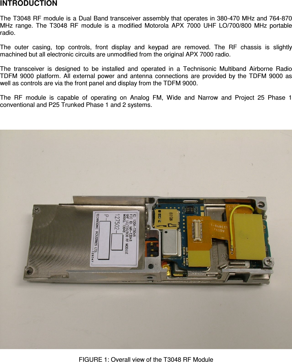    INTRODUCTION  The T3048 RF module is a Dual Band transceiver assembly that operates in 380-470 MHz and 764-870 MHz  range.  The  T3048  RF  module  is  a  modified  Motorola  APX  7000  UHF  LO/700/800  MHz  portable radio.  The  outer  casing,  top  controls,  front  display  and  keypad  are  removed.  The  RF  chassis  is  slightly machined but all electronic circuits are unmodified from the original APX 7000 radio.  The  transceiver  is  designed  to  be  installed  and  operated  in  a  Technisonic  Multiband  Airborne  Radio TDFM  9000 platform.  All external power and antenna connections are provided by the TDFM 9000 as well as controls are via the front panel and display from the TDFM 9000.  The  RF  module  is  capable  of  operating  on  Analog  FM,  Wide  and  Narrow  and  Project  25  Phase  1 conventional and P25 Trunked Phase 1 and 2 systems.      FIGURE 1: Overall view of the T3048 RF Module       