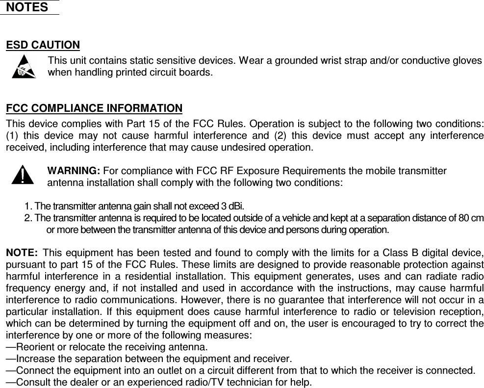    NOTES  ESD CAUTION  This unit contains static sensitive devices. Wear a grounded wrist strap and/or conductive gloves when handling printed circuit boards.  FCC COMPLIANCE INFORMATION This device complies with Part 15 of the FCC Rules. Operation is subject to the following two conditions: (1)  this  device  may  not  cause  harmful  interference  and  (2)  this  device  must  accept  any  interference received, including interference that may cause undesired operation.   WARNING: For compliance with FCC RF Exposure Requirements the mobile transmitter antenna installation shall comply with the following two conditions:  1. The transmitter antenna gain shall not exceed 3 dBi. 2. The transmitter antenna is required to be located outside of a vehicle and kept at a separation distance of 80 cm or more between the transmitter antenna of this device and persons during operation.  NOTE:  This equipment has been tested and found to comply with the limits for a Class B digital device, pursuant to part 15 of the FCC Rules. These limits are designed to provide reasonable protection against harmful interference in  a  residential installation. This equipment generates, uses  and can radiate radio frequency energy and, if not installed and used in accordance with the instructions, may cause harmful interference to radio communications. However, there is no guarantee that interference will not occur in a particular installation. If this equipment does cause harmful interference to radio or television reception, which can be determined by turning the equipment off and on, the user is encouraged to try to correct the interference by one or more of the following measures:  —Reorient or relocate the receiving antenna.  —Increase the separation between the equipment and receiver.  —Connect the equipment into an outlet on a circuit different from that to which the receiver is connected.  —Consult the dealer or an experienced radio/TV technician for help.   