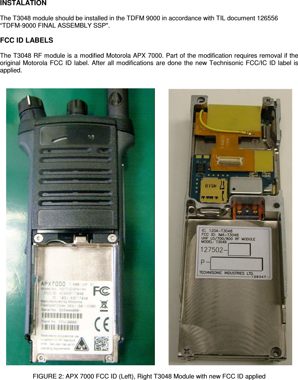    INSTALATION  The T3048 module should be installed in the TDFM 9000 in accordance with TIL document 126556 “TDFM-9000 FINAL ASSEMBLY SSP&quot;.  FCC ID LABELS  The T3048 RF module is a modified Motorola APX 7000. Part of the modification requires removal if the original Motorola FCC ID label. After all modifications are done the new Technisonic FCC/IC ID label is applied.              FIGURE 2: APX 7000 FCC ID (Left), Right T3048 Module with new FCC ID applied 