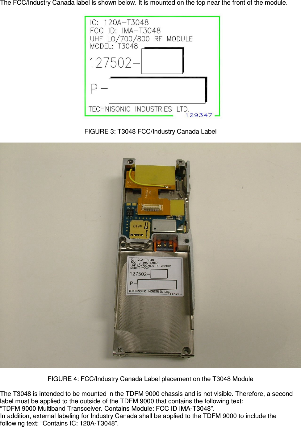    The FCC/Industry Canada label is shown below. It is mounted on the top near the front of the module.    FIGURE 3: T3048 FCC/Industry Canada Label    FIGURE 4: FCC/Industry Canada Label placement on the T3048 Module  The T3048 is intended to be mounted in the TDFM 9000 chassis and is not visible. Therefore, a second label must be applied to the outside of the TDFM 9000 that contains the following text: “TDFM 9000 Multiband Transceiver. Contains Module: FCC ID IMA-T3048”. In addition, external labeling for Industry Canada shall be applied to the TDFM 9000 to include the following text: “Contains IC: 120A-T3048”. 