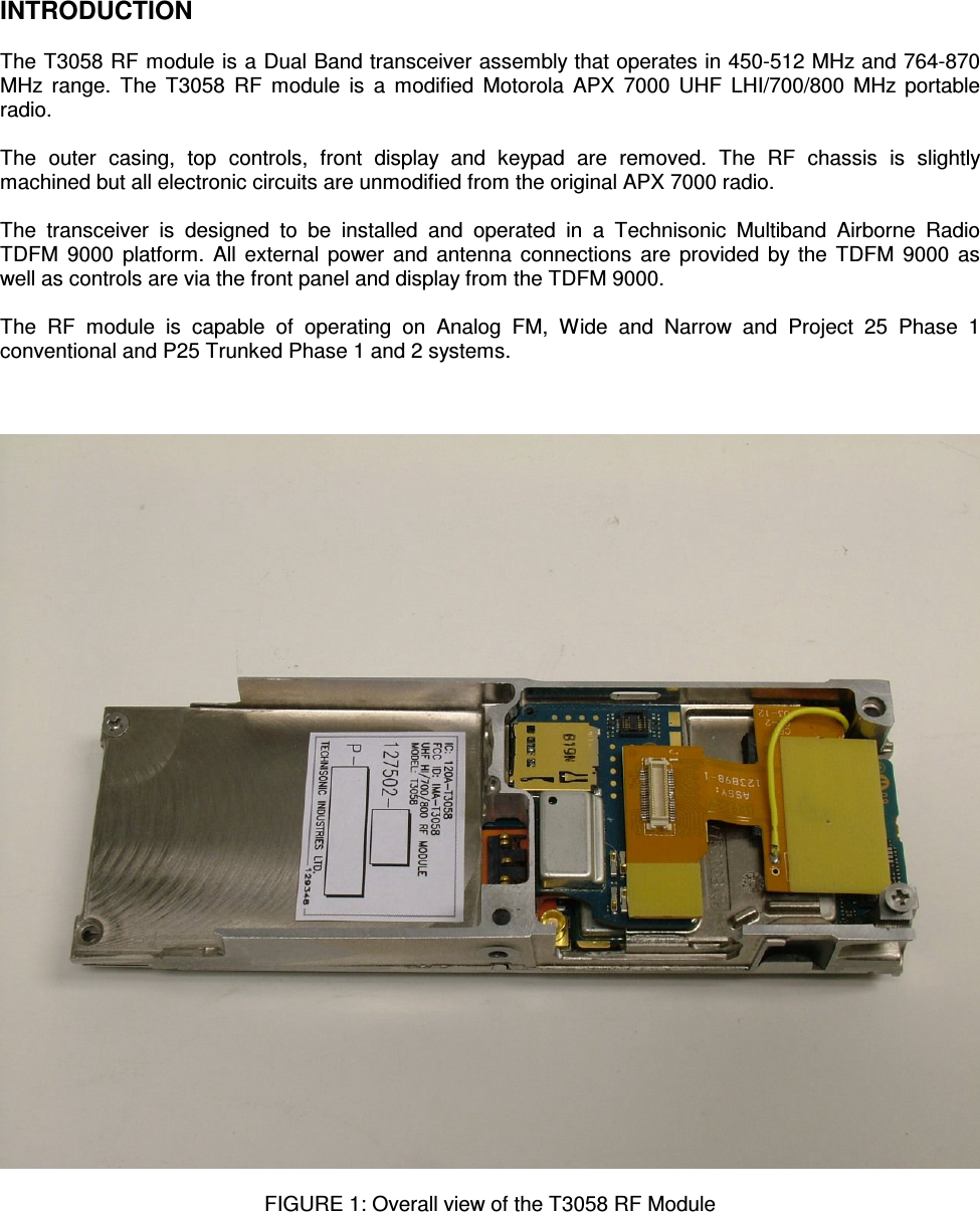    INTRODUCTION  The T3058 RF module is a Dual Band transceiver assembly that operates in 450-512 MHz and 764-870 MHz range.  The  T3058  RF  module is  a  modified  Motorola APX  7000 UHF  LHI/700/800 MHz portable radio.  The  outer  casing,  top  controls,  front  display  and  keypad  are  removed.  The  RF  chassis  is  slightly machined but all electronic circuits are unmodified from the original APX 7000 radio.  The  transceiver  is  designed  to  be  installed  and  operated  in  a  Technisonic  Multiband  Airborne  Radio TDFM  9000 platform. All external power and antenna connections are provided by the TDFM  9000 as well as controls are via the front panel and display from the TDFM 9000.  The  RF  module  is  capable  of  operating  on  Analog  FM,  Wide  and  Narrow  and  Project  25  Phase  1 conventional and P25 Trunked Phase 1 and 2 systems.      FIGURE 1: Overall view of the T3058 RF Module       