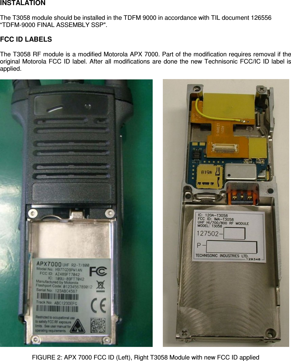    INSTALATION  The T3058 module should be installed in the TDFM 9000 in accordance with TIL document 126556 “TDFM-9000 FINAL ASSEMBLY SSP&quot;.  FCC ID LABELS  The T3058 RF module is a modified Motorola APX 7000. Part of the modification requires removal if the original Motorola FCC ID label. After all modifications are done the new Technisonic FCC/IC ID label is applied.           FIGURE 2: APX 7000 FCC ID (Left), Right T3058 Module with new FCC ID applied 