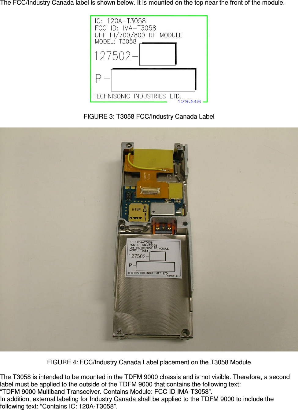    The FCC/Industry Canada label is shown below. It is mounted on the top near the front of the module.    FIGURE 3: T3058 FCC/Industry Canada Label    FIGURE 4: FCC/Industry Canada Label placement on the T3058 Module  The T3058 is intended to be mounted in the TDFM 9000 chassis and is not visible. Therefore, a second label must be applied to the outside of the TDFM 9000 that contains the following text: “TDFM 9000 Multiband Transceiver. Contains Module: FCC ID IMA-T3058”. In addition, external labeling for Industry Canada shall be applied to the TDFM 9000 to include the following text: “Contains IC: 120A-T3058”. 