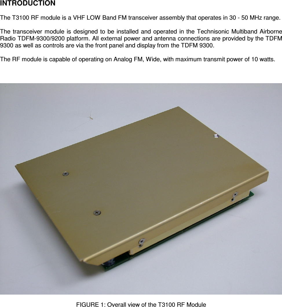    INTRODUCTION  The T3100 RF module is a VHF LOW Band FM transceiver assembly that operates in 30 - 50 MHz range.  The transceiver module is designed to be installed and operated in the Technisonic Multiband Airborne Radio TDFM-9300/9200 platform. All external power and antenna connections are provided by the TDFM 9300 as well as controls are via the front panel and display from the TDFM 9300.  The RF module is capable of operating on Analog FM, Wide, with maximum transmit power of 10 watts.      FIGURE 1: Overall view of the T3100 RF Module       