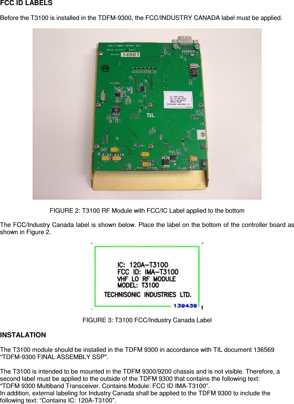    FCC ID LABELS  Before the T3100 is installed in the TDFM-9300, the FCC/INDUSTRY CANADA label must be applied.    FIGURE 2: T3100 RF Module with FCC/IC Label applied to the bottom  The FCC/Industry Canada label is shown below. Place the label on the bottom of the controller board as shown in Figure 2.    FIGURE 3: T3100 FCC/Industry Canada Label  INSTALATION  The T3100 module should be installed in the TDFM 9300 in accordance with TIL document 136569 “TDFM-9300 FINAL ASSEMBLY SSP&quot;.   The T3100 is intended to be mounted in the TDFM 9300/9200 chassis and is not visible. Therefore, a second label must be applied to the outside of the TDFM 9300 that contains the following text: “TDFM 9300 Multiband Transceiver. Contains Module: FCC ID IMA-T3100”. In addition, external labeling for Industry Canada shall be applied to the TDFM 9300 to include the following text: “Contains IC: 120A-T3100”. 