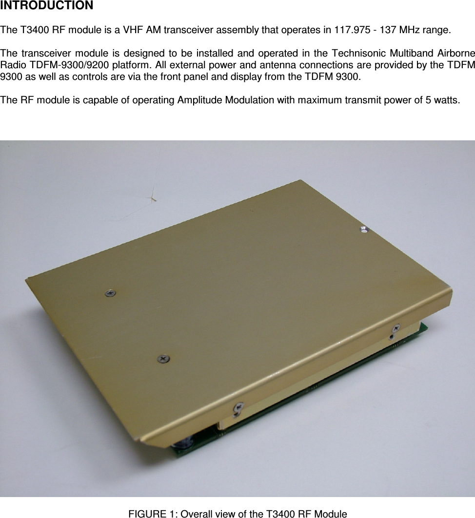    INTRODUCTION  The T3400 RF module is a VHF AM transceiver assembly that operates in 117.975 - 137 MHz range.  The transceiver module is designed to be installed and operated in the Technisonic Multiband Airborne Radio TDFM-9300/9200 platform. All external power and antenna connections are provided by the TDFM 9300 as well as controls are via the front panel and display from the TDFM 9300.  The RF module is capable of operating Amplitude Modulation with maximum transmit power of 5 watts.      FIGURE 1: Overall view of the T3400 RF Module       