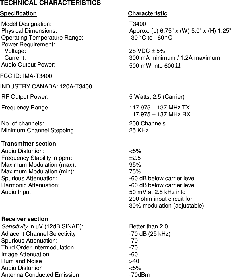      TECHNICAL CHARACTERISTICS Specification     Characteristic Model Designation:  T3400 Physical Dimensions:  Approx. (L) 6.75&quot; x (W) 5.0&quot; x (H) 1.25&quot; Operating Temperature Range:  -30° C to +60° C Power Requirement:   Voltage:   Current:  28 VDC ± 5% 300 mA minimum / 1.2A maximum Audio Output Power:  500 mW into 600Ω FCC ID: IMA-T3400 INDUSTRY CANADA: 120A-T3400 RF Output Power:  5 Watts, 2.5 (Carrier) Frequency Range  117.975 – 137 MHz TX 117.975 – 137 MHz RX No. of channels:  200 Channels Minimum Channel Stepping  25 KHz    Transmitter section   Audio Distortion: Frequency Stability in ppm: Maximum Modulation (max): Maximum Modulation (min): Spurious Attenuation: Harmonic Attenuation: Audio Input &lt;5% ±2.5 95% 75% -60 dB below carrier level -60 dB below carrier level 50 mV at 2.5 kHz into 200 ohm input circuit for  30% modulation (adjustable)  Receiver section   Sensitivity in uV (12dB SINAD):  Better than 2.0 Adjacent Channel Selectivity Spurious Attenuation: Third Order Intermodulation Image Attenuation Hum and Noise Audio Distortion Antenna Conducted Emission -70 dB (25 kHz) -70 -70 -60 &gt;40 &lt;5% -70dBm   