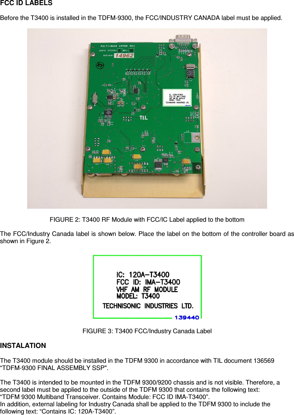    FCC ID LABELS  Before the T3400 is installed in the TDFM-9300, the FCC/INDUSTRY CANADA label must be applied.    FIGURE 2: T3400 RF Module with FCC/IC Label applied to the bottom  The FCC/Industry Canada label is shown below. Place the label on the bottom of the controller board as shown in Figure 2.    FIGURE 3: T3400 FCC/Industry Canada Label  INSTALATION  The T3400 module should be installed in the TDFM 9300 in accordance with TIL document 136569 “TDFM-9300 FINAL ASSEMBLY SSP&quot;.   The T3400 is intended to be mounted in the TDFM 9300/9200 chassis and is not visible. Therefore, a second label must be applied to the outside of the TDFM 9300 that contains the following text: “TDFM 9300 Multiband Transceiver. Contains Module: FCC ID IMA-T3400”. In addition, external labeling for Industry Canada shall be applied to the TDFM 9300 to include the following text: “Contains IC: 120A-T3400”. 