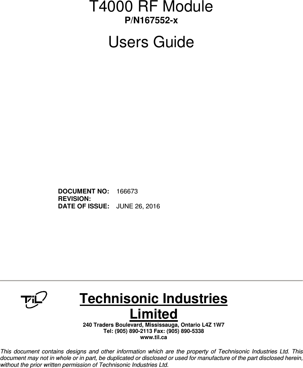         T4000 RF Module P/N167552-x  Users Guide                  DOCUMENT NO:  166673 REVISION:    DATE OF ISSUE:  JUNE 26, 2016             Technisonic Industries Limited 240 Traders Boulevard, Mississauga, Ontario L4Z 1W7  Tel: (905) 890-2113 Fax: (905) 890-5338 www.til.ca   This  document  contains  designs  and  other  information  which  are  the  property  of  Technisonic  Industries  Ltd.  This document may not in whole or in part, be duplicated or disclosed or used for manufacture of the part disclosed herein, without the prior written permission of Technisonic Industries Ltd.  