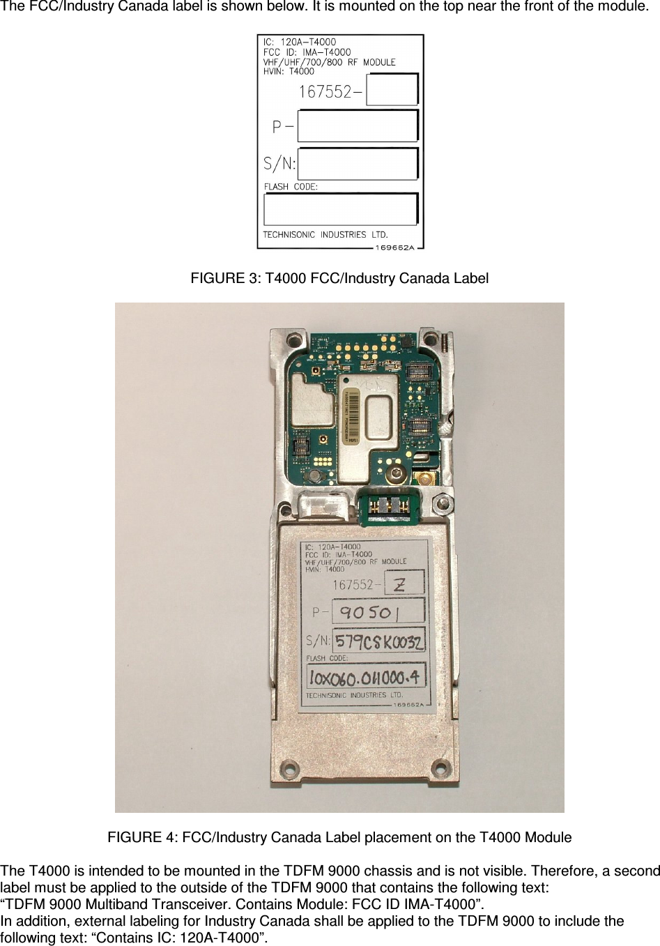    The FCC/Industry Canada label is shown below. It is mounted on the top near the front of the module.    FIGURE 3: T4000 FCC/Industry Canada Label    FIGURE 4: FCC/Industry Canada Label placement on the T4000 Module  The T4000 is intended to be mounted in the TDFM 9000 chassis and is not visible. Therefore, a second label must be applied to the outside of the TDFM 9000 that contains the following text: “TDFM 9000 Multiband Transceiver. Contains Module: FCC ID IMA-T4000”. In addition, external labeling for Industry Canada shall be applied to the TDFM 9000 to include the following text: “Contains IC: 120A-T4000”. 
