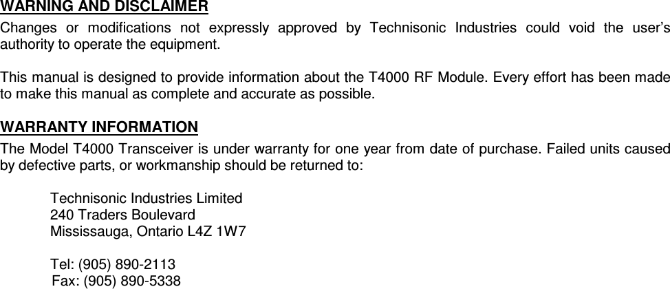    WARNING AND DISCLAIMER Changes  or  modifications  not  expressly  approved  by  Technisonic  Industries  could  void  the  user’s authority to operate the equipment.  This manual is designed to provide information about the T4000 RF Module. Every effort has been made to make this manual as complete and accurate as possible. WARRANTY INFORMATION The Model T4000 Transceiver is under warranty for one year from date of purchase. Failed units caused by defective parts, or workmanship should be returned to:  Technisonic Industries Limited 240 Traders Boulevard Mississauga, Ontario L4Z 1W7  Tel: (905) 890-2113   Fax: (905) 890-5338   