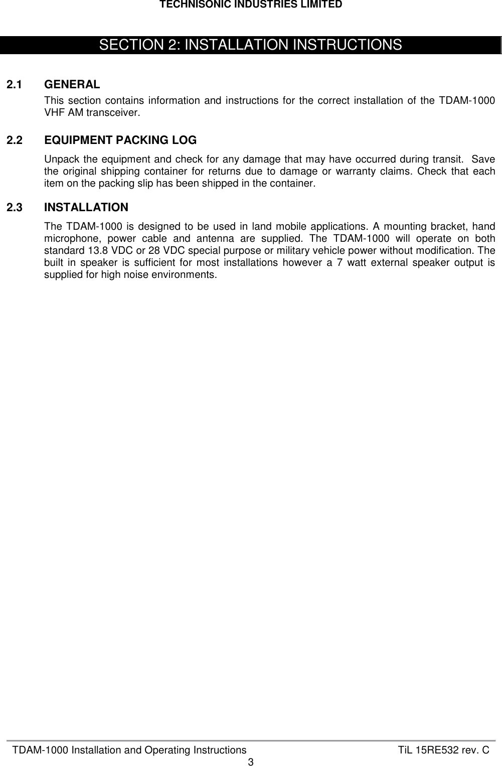 TECHNISONIC INDUSTRIES LIMITED   TDAM-1000 Installation and Operating Instructions  TiL 15RE532 rev. C 3    2.1  GENERAL This  section contains  information and  instructions for  the correct  installation  of the TDAM-1000 VHF AM transceiver.  2.2  EQUIPMENT PACKING LOG Unpack the equipment and check for any damage that may have occurred during transit.  Save the  original  shipping  container  for  returns  due  to  damage  or  warranty  claims.  Check  that  each item on the packing slip has been shipped in the container.  2.3  INSTALLATION The  TDAM-1000 is  designed to be  used in land  mobile applications. A  mounting bracket, hand microphone,  power  cable  and  antenna  are  supplied.  The  TDAM-1000  will  operate  on  both standard 13.8 VDC or 28 VDC special purpose or military vehicle power without modification. The built  in  speaker  is  sufficient  for  most  installations  however  a  7  watt  external  speaker  output  is supplied for high noise environments.   SECTION 2: INSTALLATION INSTRUCTIONS 