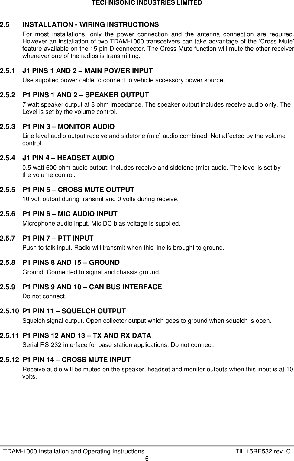 TECHNISONIC INDUSTRIES LIMITED   TDAM-1000 Installation and Operating Instructions  TiL 15RE532 rev. C 6  2.5  INSTALLATION - WIRING INSTRUCTIONS For  most  installations,  only  the  power  connection  and  the  antenna  connection  are  required. However an installation of two TDAM-1000 transceivers can take advantage of the ‘Cross Mute’ feature available on the 15 pin D connector. The Cross Mute function will mute the other receiver whenever one of the radios is transmitting.  2.5.1  J1 PINS 1 AND 2 – MAIN POWER INPUT Use supplied power cable to connect to vehicle accessory power source.  2.5.2  P1 PINS 1 AND 2 – SPEAKER OUTPUT 7 watt speaker output at 8 ohm impedance. The speaker output includes receive audio only. The  Level is set by the volume control.  2.5.3  P1 PIN 3 – MONITOR AUDIO Line level audio output receive and sidetone (mic) audio combined. Not affected by the volume control.  2.5.4  J1 PIN 4 – HEADSET AUDIO 0.5 watt 600 ohm audio output. Includes receive and sidetone (mic) audio. The level is set by  the volume control.  2.5.5  P1 PIN 5 – CROSS MUTE OUTPUT 10 volt output during transmit and 0 volts during receive.  2.5.6  P1 PIN 6 – MIC AUDIO INPUT Microphone audio input. Mic DC bias voltage is supplied.  2.5.7  P1 PIN 7 – PTT INPUT Push to talk input. Radio will transmit when this line is brought to ground.  2.5.8  P1 PINS 8 AND 15 – GROUND Ground. Connected to signal and chassis ground.  2.5.9  P1 PINS 9 AND 10 – CAN BUS INTERFACE Do not connect.  2.5.10  P1 PIN 11 – SQUELCH OUTPUT Squelch signal output. Open collector output which goes to ground when squelch is open.  2.5.11  P1 PINS 12 AND 13 – TX AND RX DATA Serial RS-232 interface for base station applications. Do not connect.  2.5.12  P1 PIN 14 – CROSS MUTE INPUT Receive audio will be muted on the speaker, headset and monitor outputs when this input is at 10 volts.       