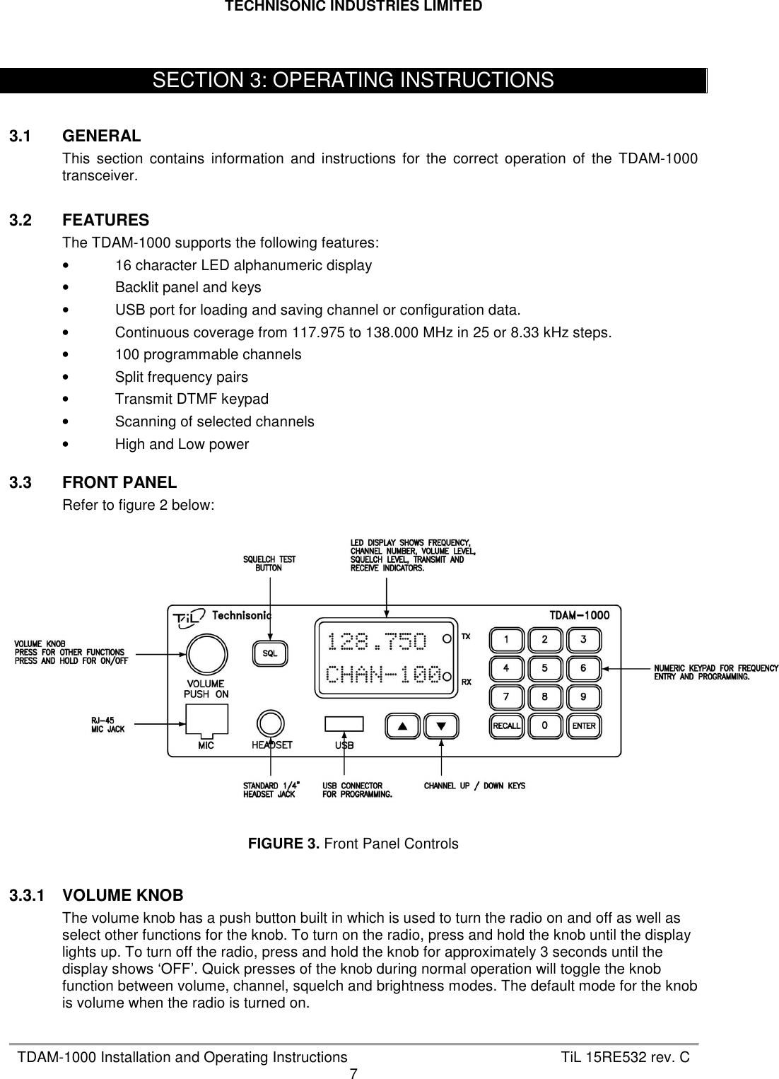 TECHNISONIC INDUSTRIES LIMITED   TDAM-1000 Installation and Operating Instructions  TiL 15RE532 rev. C 7     3.1  GENERAL This  section  contains  information  and  instructions  for  the  correct  operation  of  the  TDAM-1000 transceiver.  3.2  FEATURES The TDAM-1000 supports the following features: •  16 character LED alphanumeric display •  Backlit panel and keys •  USB port for loading and saving channel or configuration data. •  Continuous coverage from 117.975 to 138.000 MHz in 25 or 8.33 kHz steps. •  100 programmable channels •  Split frequency pairs •  Transmit DTMF keypad •  Scanning of selected channels •  High and Low power  3.3  FRONT PANEL Refer to figure 2 below:     FIGURE 3. Front Panel Controls   3.3.1  VOLUME KNOB The volume knob has a push button built in which is used to turn the radio on and off as well as select other functions for the knob. To turn on the radio, press and hold the knob until the display lights up. To turn off the radio, press and hold the knob for approximately 3 seconds until the display shows ‘OFF’. Quick presses of the knob during normal operation will toggle the knob function between volume, channel, squelch and brightness modes. The default mode for the knob is volume when the radio is turned on.  SECTION 3: OPERATING INSTRUCTIONS 