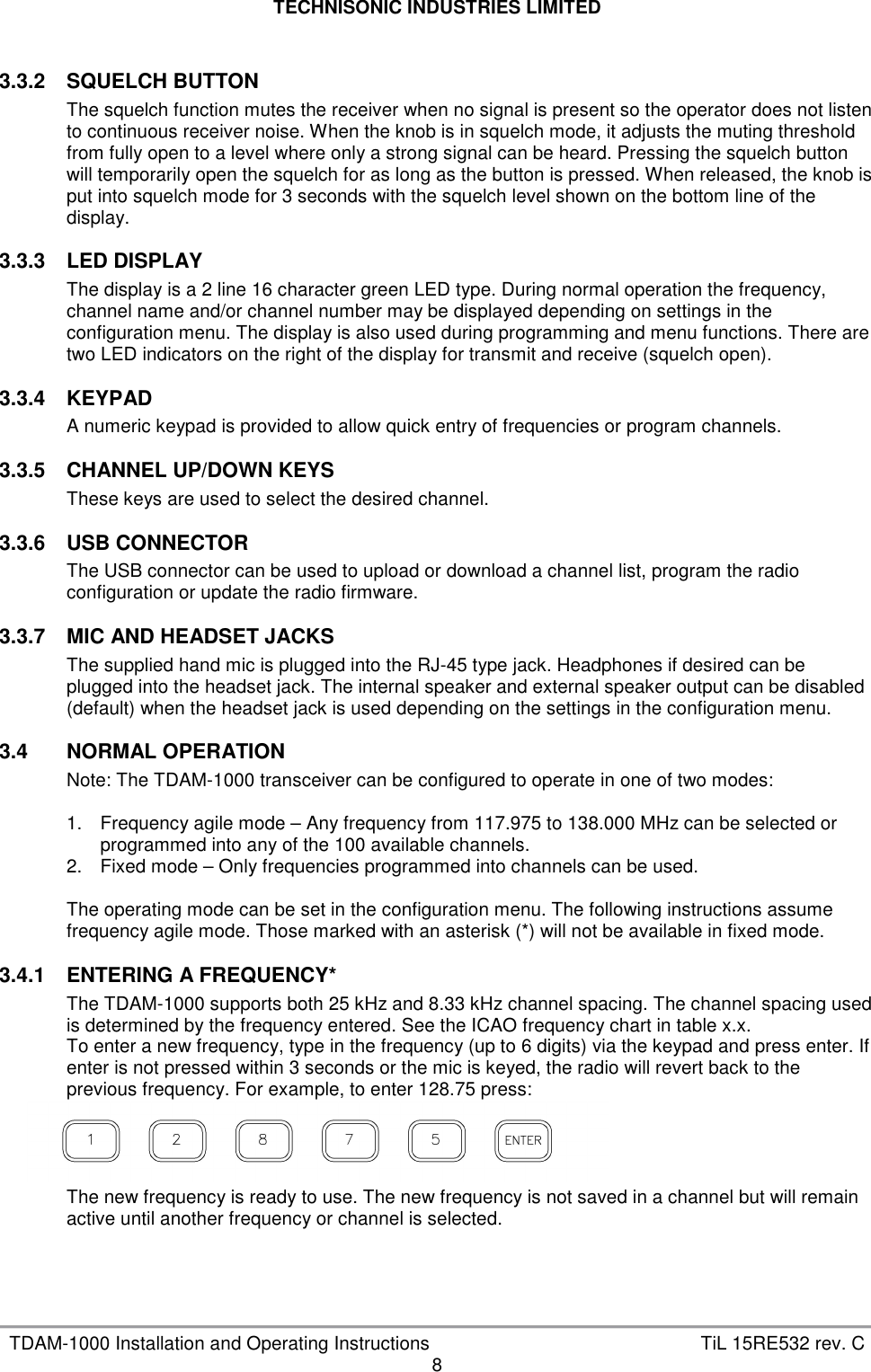 TECHNISONIC INDUSTRIES LIMITED   TDAM-1000 Installation and Operating Instructions  TiL 15RE532 rev. C 8  3.3.2  SQUELCH BUTTON The squelch function mutes the receiver when no signal is present so the operator does not listen to continuous receiver noise. When the knob is in squelch mode, it adjusts the muting threshold from fully open to a level where only a strong signal can be heard. Pressing the squelch button will temporarily open the squelch for as long as the button is pressed. When released, the knob is put into squelch mode for 3 seconds with the squelch level shown on the bottom line of the display.  3.3.3  LED DISPLAY The display is a 2 line 16 character green LED type. During normal operation the frequency, channel name and/or channel number may be displayed depending on settings in the configuration menu. The display is also used during programming and menu functions. There are two LED indicators on the right of the display for transmit and receive (squelch open).  3.3.4  KEYPAD A numeric keypad is provided to allow quick entry of frequencies or program channels.  3.3.5  CHANNEL UP/DOWN KEYS These keys are used to select the desired channel.  3.3.6  USB CONNECTOR The USB connector can be used to upload or download a channel list, program the radio configuration or update the radio firmware.  3.3.7  MIC AND HEADSET JACKS The supplied hand mic is plugged into the RJ-45 type jack. Headphones if desired can be plugged into the headset jack. The internal speaker and external speaker output can be disabled (default) when the headset jack is used depending on the settings in the configuration menu.  3.4  NORMAL OPERATION Note: The TDAM-1000 transceiver can be configured to operate in one of two modes:  1.  Frequency agile mode – Any frequency from 117.975 to 138.000 MHz can be selected or programmed into any of the 100 available channels. 2.  Fixed mode – Only frequencies programmed into channels can be used.  The operating mode can be set in the configuration menu. The following instructions assume frequency agile mode. Those marked with an asterisk (*) will not be available in fixed mode.  3.4.1  ENTERING A FREQUENCY* The TDAM-1000 supports both 25 kHz and 8.33 kHz channel spacing. The channel spacing used is determined by the frequency entered. See the ICAO frequency chart in table x.x.  To enter a new frequency, type in the frequency (up to 6 digits) via the keypad and press enter. If enter is not pressed within 3 seconds or the mic is keyed, the radio will revert back to the previous frequency. For example, to enter 128.75 press:     The new frequency is ready to use. The new frequency is not saved in a channel but will remain active until another frequency or channel is selected.    