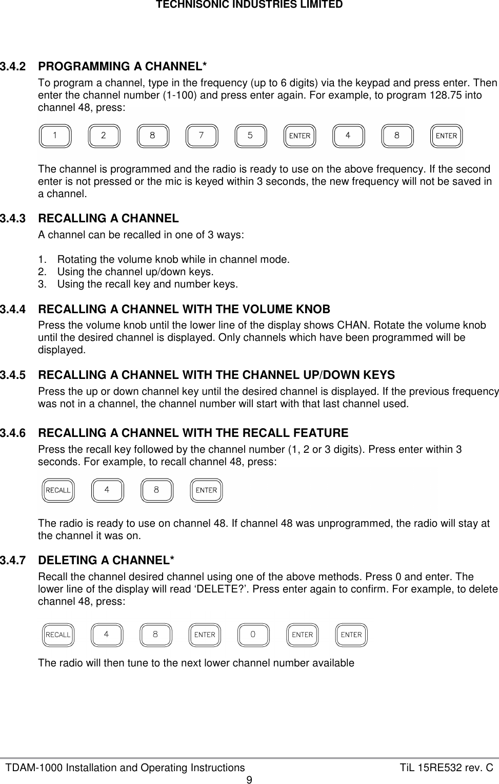 TECHNISONIC INDUSTRIES LIMITED   TDAM-1000 Installation and Operating Instructions  TiL 15RE532 rev. C 9    3.4.2  PROGRAMMING A CHANNEL* To program a channel, type in the frequency (up to 6 digits) via the keypad and press enter. Then enter the channel number (1-100) and press enter again. For example, to program 128.75 into channel 48, press:     The channel is programmed and the radio is ready to use on the above frequency. If the second enter is not pressed or the mic is keyed within 3 seconds, the new frequency will not be saved in a channel.  3.4.3  RECALLING A CHANNEL A channel can be recalled in one of 3 ways:  1.  Rotating the volume knob while in channel mode. 2.  Using the channel up/down keys. 3.  Using the recall key and number keys.  3.4.4  RECALLING A CHANNEL WITH THE VOLUME KNOB Press the volume knob until the lower line of the display shows CHAN. Rotate the volume knob until the desired channel is displayed. Only channels which have been programmed will be displayed.  3.4.5  RECALLING A CHANNEL WITH THE CHANNEL UP/DOWN KEYS Press the up or down channel key until the desired channel is displayed. If the previous frequency was not in a channel, the channel number will start with that last channel used.  3.4.6  RECALLING A CHANNEL WITH THE RECALL FEATURE Press the recall key followed by the channel number (1, 2 or 3 digits). Press enter within 3 seconds. For example, to recall channel 48, press:     The radio is ready to use on channel 48. If channel 48 was unprogrammed, the radio will stay at the channel it was on.  3.4.7  DELETING A CHANNEL* Recall the channel desired channel using one of the above methods. Press 0 and enter. The lower line of the display will read ‘DELETE?’. Press enter again to confirm. For example, to delete channel 48, press:     The radio will then tune to the next lower channel number available      