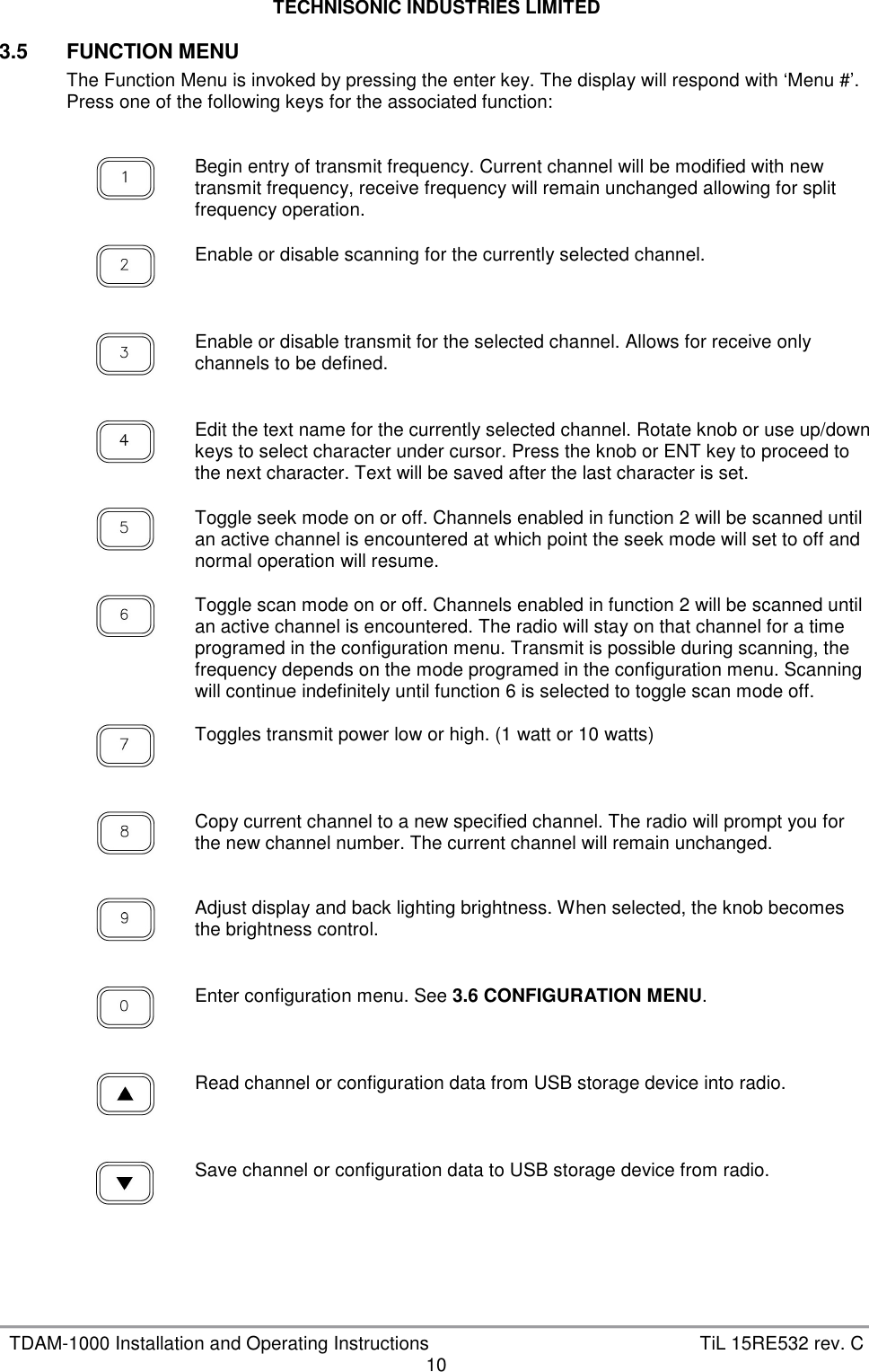 TECHNISONIC INDUSTRIES LIMITED   TDAM-1000 Installation and Operating Instructions  TiL 15RE532 rev. C 10 3.5  FUNCTION MENU The Function Menu is invoked by pressing the enter key. The display will respond with ‘Menu #’. Press one of the following keys for the associated function:       Begin entry of transmit frequency. Current channel will be modified with new transmit frequency, receive frequency will remain unchanged allowing for split frequency operation.     Enable or disable scanning for the currently selected channel.     Enable or disable transmit for the selected channel. Allows for receive only channels to be defined.     Edit the text name for the currently selected channel. Rotate knob or use up/down keys to select character under cursor. Press the knob or ENT key to proceed to the next character. Text will be saved after the last character is set.     Toggle seek mode on or off. Channels enabled in function 2 will be scanned until an active channel is encountered at which point the seek mode will set to off and normal operation will resume.     Toggle scan mode on or off. Channels enabled in function 2 will be scanned until an active channel is encountered. The radio will stay on that channel for a time programed in the configuration menu. Transmit is possible during scanning, the frequency depends on the mode programed in the configuration menu. Scanning will continue indefinitely until function 6 is selected to toggle scan mode off.      Toggles transmit power low or high. (1 watt or 10 watts)     Copy current channel to a new specified channel. The radio will prompt you for the new channel number. The current channel will remain unchanged.     Adjust display and back lighting brightness. When selected, the knob becomes the brightness control.     Enter configuration menu. See 3.6 CONFIGURATION MENU.     Read channel or configuration data from USB storage device into radio.     Save channel or configuration data to USB storage device from radio.    