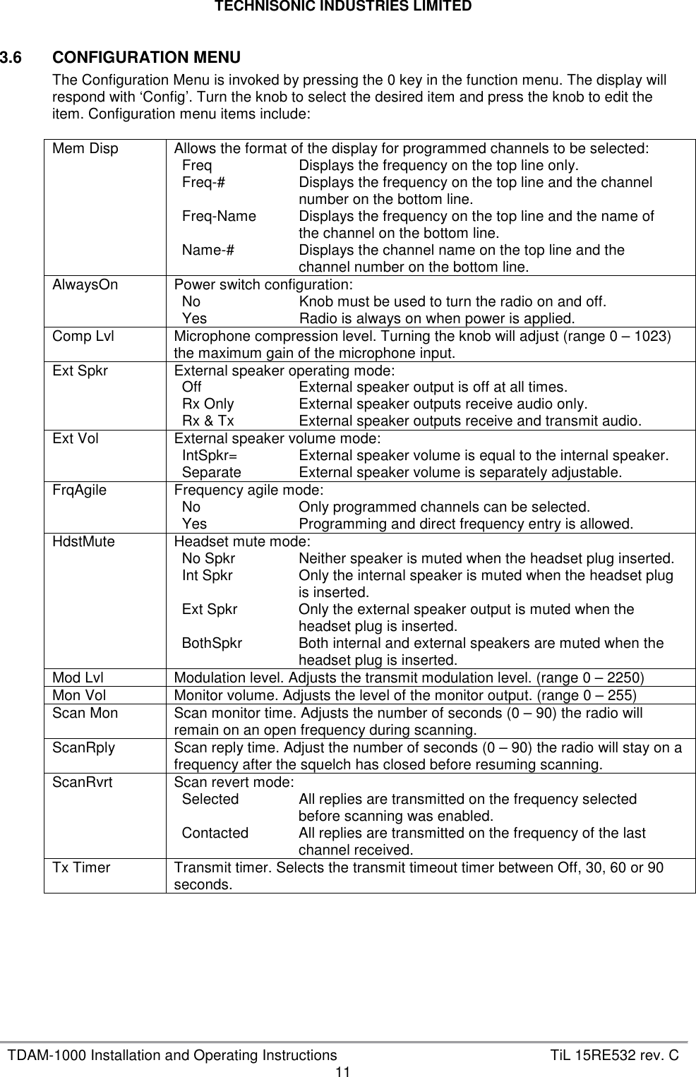 TECHNISONIC INDUSTRIES LIMITED   TDAM-1000 Installation and Operating Instructions  TiL 15RE532 rev. C 11  3.6  CONFIGURATION MENU The Configuration Menu is invoked by pressing the 0 key in the function menu. The display will respond with ‘Config’. Turn the knob to select the desired item and press the knob to edit the item. Configuration menu items include:  Mem Disp  Allows the format of the display for programmed channels to be selected: Freq  Displays the frequency on the top line only. Freq-#  Displays the frequency on the top line and the channel number on the bottom line. Freq-Name  Displays the frequency on the top line and the name of the channel on the bottom line. Name-#  Displays the channel name on the top line and the channel number on the bottom line.  AlwaysOn  Power switch configuration: No  Knob must be used to turn the radio on and off. Yes  Radio is always on when power is applied.  Comp Lvl  Microphone compression level. Turning the knob will adjust (range 0 – 1023) the maximum gain of the microphone input. Ext Spkr  External speaker operating mode: Off  External speaker output is off at all times. Rx Only  External speaker outputs receive audio only. Rx &amp; Tx  External speaker outputs receive and transmit audio.  Ext Vol  External speaker volume mode: IntSpkr=  External speaker volume is equal to the internal speaker. Separate  External speaker volume is separately adjustable.  FrqAgile  Frequency agile mode: No  Only programmed channels can be selected. Yes  Programming and direct frequency entry is allowed.  HdstMute  Headset mute mode: No Spkr  Neither speaker is muted when the headset plug inserted. Int Spkr  Only the internal speaker is muted when the headset plug is inserted. Ext Spkr  Only the external speaker output is muted when the headset plug is inserted. BothSpkr  Both internal and external speakers are muted when the headset plug is inserted.  Mod Lvl  Modulation level. Adjusts the transmit modulation level. (range 0 – 2250) Mon Vol  Monitor volume. Adjusts the level of the monitor output. (range 0 – 255) Scan Mon  Scan monitor time. Adjusts the number of seconds (0 – 90) the radio will remain on an open frequency during scanning. ScanRply  Scan reply time. Adjust the number of seconds (0 – 90) the radio will stay on a frequency after the squelch has closed before resuming scanning. ScanRvrt  Scan revert mode: Selected  All replies are transmitted on the frequency selected before scanning was enabled. Contacted  All replies are transmitted on the frequency of the last channel received.  Tx Timer  Transmit timer. Selects the transmit timeout timer between Off, 30, 60 or 90 seconds.   