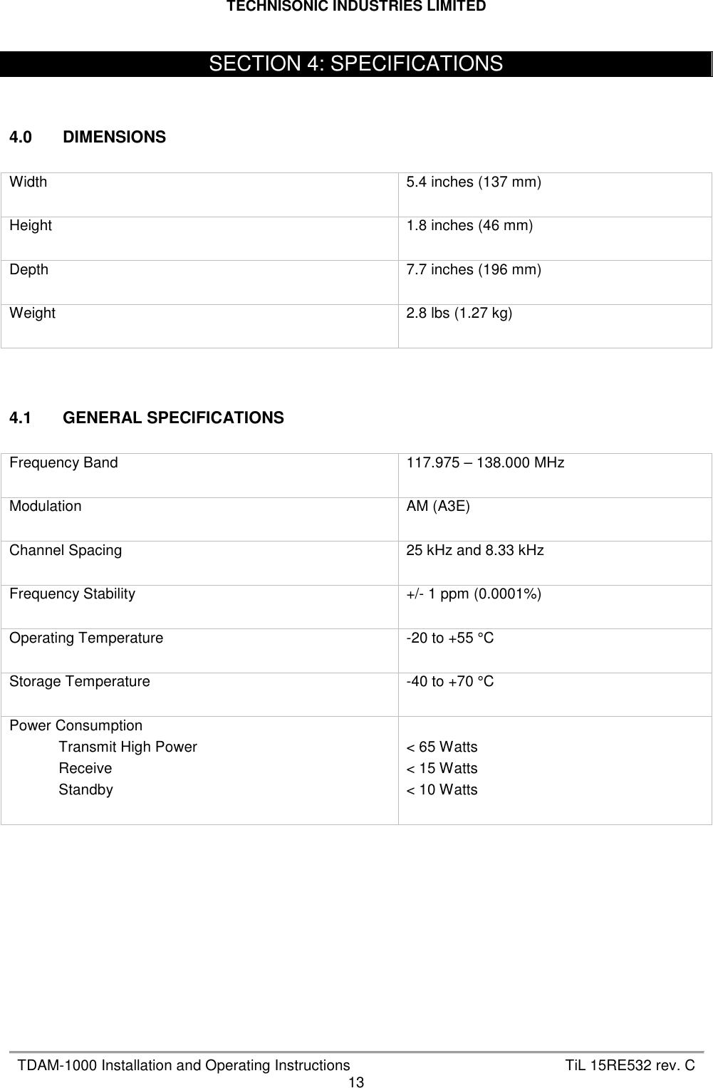 TECHNISONIC INDUSTRIES LIMITED   TDAM-1000 Installation and Operating Instructions  TiL 15RE532 rev. C 13     4.0  DIMENSIONS  Width  5.4 inches (137 mm) Height  1.8 inches (46 mm) Depth  7.7 inches (196 mm) Weight  2.8 lbs (1.27 kg)    4.1  GENERAL SPECIFICATIONS  Frequency Band  117.975 – 138.000 MHz Modulation  AM (A3E) Channel Spacing  25 kHz and 8.33 kHz Frequency Stability  +/- 1 ppm (0.0001%) Operating Temperature  -20 to +55 °C Storage Temperature  -40 to +70 °C Power Consumption             Transmit High Power             Receive             Standby   &lt; 65 Watts &lt; 15 Watts &lt; 10 Watts          SECTION 4: SPECIFICATIONS 