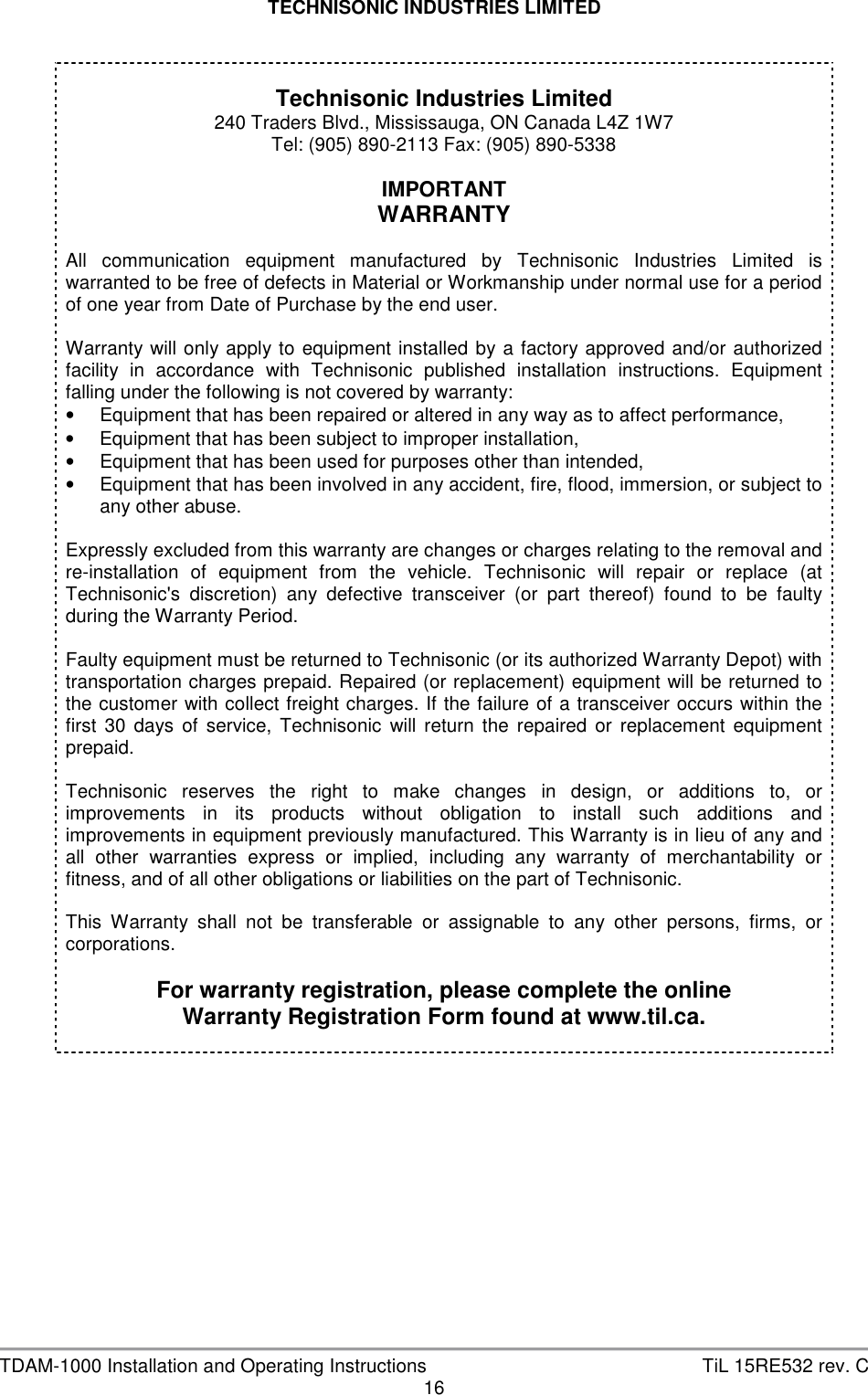 TECHNISONIC INDUSTRIES LIMITED   TDAM-1000 Installation and Operating Instructions  TiL 15RE532 rev. C 16     Technisonic Industries Limited 240 Traders Blvd., Mississauga, ON Canada L4Z 1W7 Tel: (905) 890-2113 Fax: (905) 890-5338  IMPORTANT WARRANTY  All  communication  equipment  manufactured  by  Technisonic  Industries  Limited  is warranted to be free of defects in Material or Workmanship under normal use for a period of one year from Date of Purchase by the end user.  Warranty will only apply to equipment installed by a  factory approved and/or authorized facility  in  accordance  with  Technisonic  published  installation  instructions.  Equipment falling under the following is not covered by warranty: •  Equipment that has been repaired or altered in any way as to affect performance, •  Equipment that has been subject to improper installation, •  Equipment that has been used for purposes other than intended, •  Equipment that has been involved in any accident, fire, flood, immersion, or subject to any other abuse.  Expressly excluded from this warranty are changes or charges relating to the removal and re-installation  of  equipment  from  the  vehicle.  Technisonic  will  repair  or  replace  (at Technisonic&apos;s  discretion)  any  defective  transceiver  (or  part  thereof)  found  to  be  faulty during the Warranty Period.  Faulty equipment must be returned to Technisonic (or its authorized Warranty Depot) with transportation charges prepaid. Repaired (or replacement) equipment will be returned to the customer with collect freight charges. If the failure of a transceiver occurs within the first  30  days  of  service,  Technisonic  will  return  the  repaired  or  replacement  equipment prepaid.  Technisonic  reserves  the  right  to  make  changes  in  design,  or  additions  to,  or improvements  in  its  products  without  obligation  to  install  such  additions  and improvements in equipment previously manufactured. This Warranty is in lieu of any and all  other  warranties  express  or  implied,  including  any  warranty  of  merchantability  or fitness, and of all other obligations or liabilities on the part of Technisonic.  This  Warranty  shall  not  be  transferable  or  assignable  to  any  other  persons,  firms,  or corporations.  For warranty registration, please complete the online Warranty Registration Form found at www.til.ca.    