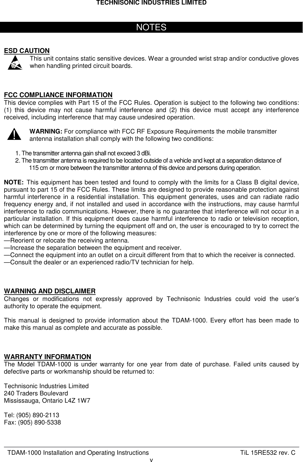 TECHNISONIC INDUSTRIES LIMITED   TDAM-1000 Installation and Operating Instructions  TiL 15RE532 rev. C v    ESD CAUTION  This unit contains static sensitive devices. Wear a grounded wrist strap and/or conductive gloves when handling printed circuit boards.    FCC COMPLIANCE INFORMATION This device complies with Part 15 of the FCC Rules. Operation is subject to the following two conditions: (1)  this  device  may  not  cause  harmful  interference  and  (2)  this  device  must  accept  any  interference received, including interference that may cause undesired operation.   WARNING: For compliance with FCC RF Exposure Requirements the mobile transmitter antenna installation shall comply with the following two conditions:  1. The transmitter antenna gain shall not exceed 3 dBi. 2. The transmitter antenna is required to be located outside of a vehicle and kept at a separation distance of  115 cm or more between the transmitter antenna of this device and persons during operation.  NOTE:  This equipment has been tested and found to comply with the limits for a Class B digital device, pursuant to part 15 of the FCC Rules. These limits are designed to provide reasonable protection against harmful  interference  in  a  residential  installation.  This  equipment  generates,  uses  and can  radiate  radio frequency energy and,  if not installed and used in accordance  with the instructions, may cause harmful interference to radio communications. However, there is no guarantee that interference will not occur in a particular  installation. If  this  equipment  does  cause harmful interference to  radio  or  television reception, which can be determined by turning the equipment off and on, the user is encouraged to try to correct the interference by one or more of the following measures:  —Reorient or relocate the receiving antenna.  —Increase the separation between the equipment and receiver. —Connect the equipment into an outlet on a circuit different from that to which the receiver is connected. —Consult the dealer or an experienced radio/TV technician for help.    WARNING AND DISCLAIMER Changes  or  modifications  not  expressly  approved  by  Technisonic  Industries  could  void  the  user’s authority to operate the equipment.  This  manual  is  designed  to  provide  information  about  the  TDAM-1000.  Every  effort  has  been made  to make this manual as complete and accurate as possible.    WARRANTY INFORMATION The  Model  TDAM-1000  is  under  warranty  for  one  year  from  date  of  purchase.  Failed  units  caused  by defective parts or workmanship should be returned to:  Technisonic Industries Limited 240 Traders Boulevard Mississauga, Ontario L4Z 1W7  Tel: (905) 890-2113 Fax: (905) 890-5338   NOTES 