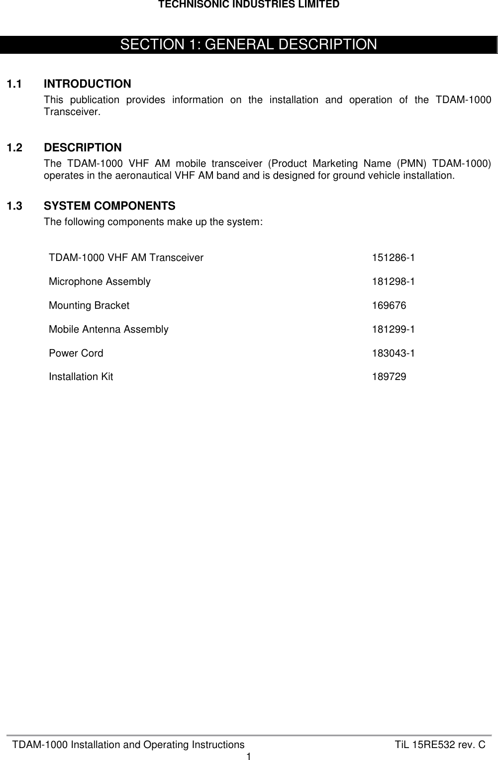 TECHNISONIC INDUSTRIES LIMITED   TDAM-1000 Installation and Operating Instructions  TiL 15RE532 rev. C 1    1.1  INTRODUCTION This  publication  provides  information  on  the  installation  and  operation  of  the  TDAM-1000 Transceiver.    1.2  DESCRIPTION The  TDAM-1000  VHF  AM  mobile  transceiver  (Product  Marketing  Name  (PMN)  TDAM-1000) operates in the aeronautical VHF AM band and is designed for ground vehicle installation.  1.3  SYSTEM COMPONENTS   The following components make up the system:     TDAM-1000 VHF AM Transceiver  151286-1 Microphone Assembly  181298-1 Mounting Bracket  169676 Mobile Antenna Assembly  181299-1 Power Cord  183043-1 Installation Kit  189729       SECTION 1: GENERAL DESCRIPTION 