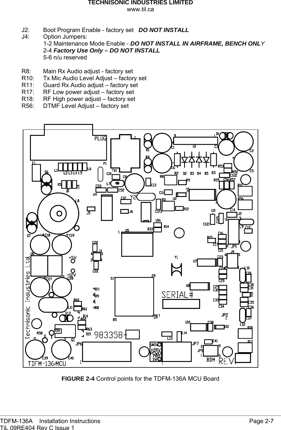 TECHNISONIC INDUSTRIES LIMITED www.til.ca   TDFM-136A    Installation Instructions                     Page 2-7 TiL 09RE404 Rev C Issue 1  J2:  Boot Program Enable - factory set   DO NOT INSTALL J4: Option Jumpers:   1-2 Maintenance Mode Enable - DO NOT INSTALL IN AIRFRAME, BENCH ONLY  2-4 Factory Use Only – DO NOT INSTALL   5-6 n/u reserved  R8:  Main Rx Audio adjust - factory set R10:  Tx Mic Audio Level Adjust – factory set R11:   Guard Rx Audio adjust – factory set R17:  RF Low power adjust – factory set R18:  RF High power adjust – factory set R56:  DTMF Level Adjust – factory set     FIGURE 2-4 Control points for the TDFM-136A MCU Board  