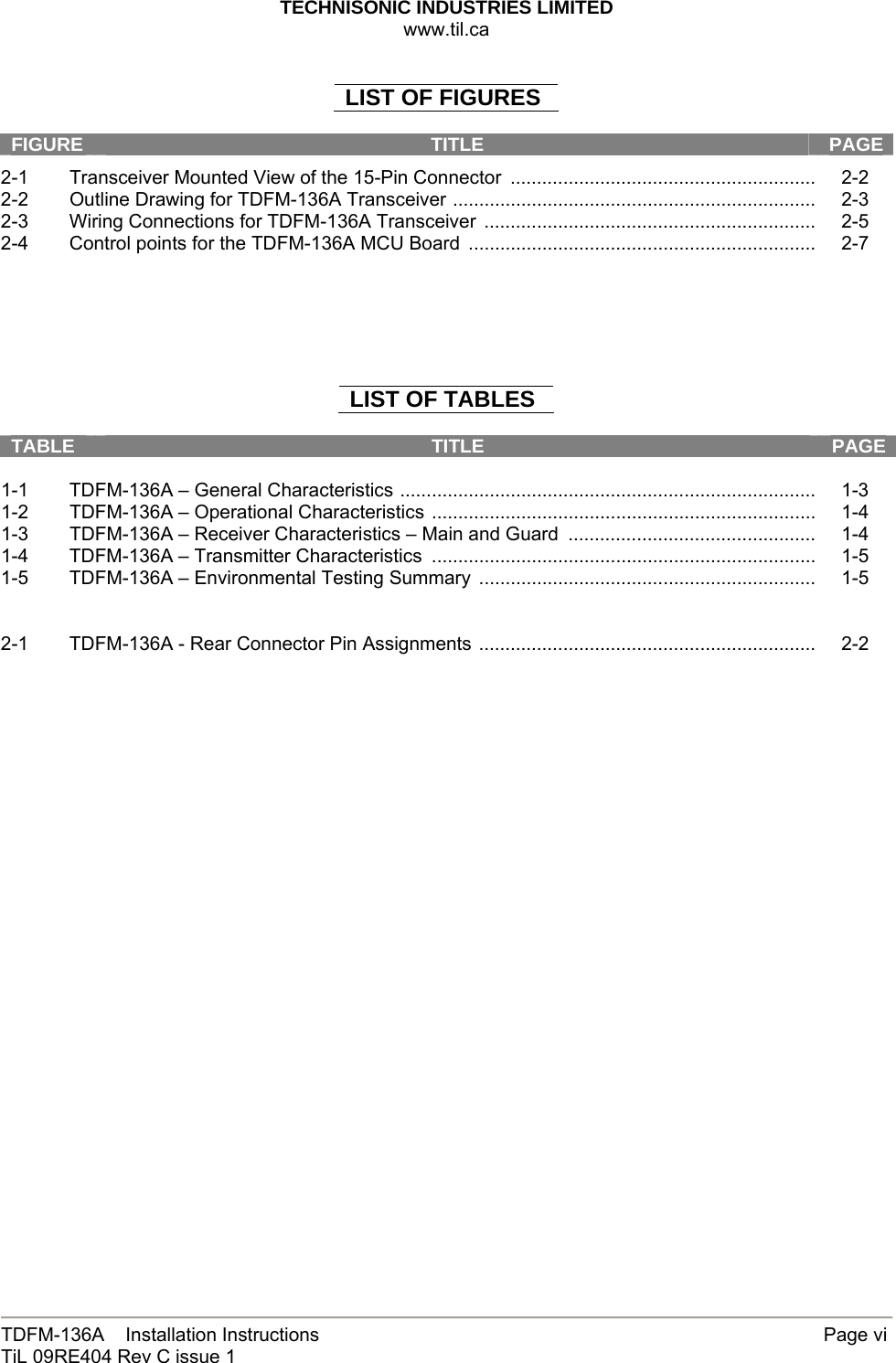 TECHNISONIC INDUSTRIES LIMITED www.til.ca   TDFM-136A    Installation Instructions        Page vi TiL 09RE404 Rev C issue 1  LIST OF FIGURES  FIGURE  TITLE  PAGE2-1  Transceiver Mounted View of the 15-Pin Connector  ..........................................................     2-2 2-2  Outline Drawing for TDFM-136A Transceiver .....................................................................     2-3 2-3  Wiring Connections for TDFM-136A Transceiver  ...............................................................     2-5 2-4  Control points for the TDFM-136A MCU Board  ..................................................................     2-7       LIST OF TABLES  TABLE  TITLE  PAGE 1-1  TDFM-136A – General Characteristics ...............................................................................     1-3 1-2  TDFM-136A – Operational Characteristics .........................................................................     1-4 1-3  TDFM-136A – Receiver Characteristics – Main and Guard  ...............................................     1-4 1-4  TDFM-136A – Transmitter Characteristics  .........................................................................     1-5 1-5  TDFM-136A – Environmental Testing Summary  ................................................................     1-5   2-1  TDFM-136A - Rear Connector Pin Assignments ................................................................     2-2                           