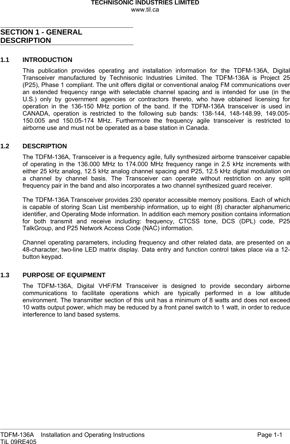 TECHNISONIC INDUSTRIES LIMITED www.til.ca   TDFM-136A    Installation and Operating Instructions                 Page 1-1 TiL 09RE405   SECTION 1 - GENERAL DESCRIPTION  1.1 INTRODUCTION This publication provides operating and installation information for the TDFM-136A, Digital Transceiver manufactured by Technisonic Industries Limited. The TDFM-136A is Project 25 (P25), Phase 1 compliant. The unit offers digital or conventional analog FM communications over an extended frequency range with selectable channel spacing and is intended for use (in the U.S.) only by government agencies or contractors thereto, who have obtained licensing for operation in the 136-150 MHz portion of the band. If the TDFM-136A transceiver is used in CANADA, operation is restricted to the following sub bands: 138-144, 148-148.99, 149.005-150.005 and 150.05-174 MHz. Furthermore the frequency agile transceiver is restricted to airborne use and must not be operated as a base station in Canada.  1.2   DESCRIPTION The TDFM-136A, Transceiver is a frequency agile, fully synthesized airborne transceiver capable of operating in the 136.000 MHz to 174.000 MHz frequency range in 2.5 kHz increments with either 25 kHz analog, 12.5 kHz analog channel spacing and P25, 12.5 kHz digital modulation on a channel by channel basis. The Transceiver can operate without restriction on any split frequency pair in the band and also incorporates a two channel synthesized guard receiver.  The TDFM-136A Transceiver provides 230 operator accessible memory positions. Each of which is capable of storing Scan List membership information, up to eight (8) character alphanumeric identifier, and Operating Mode information. In addition each memory position contains information for both transmit and receive including: frequency, CTCSS tone, DCS (DPL) code, P25 TalkGroup, and P25 Network Access Code (NAC) information.  Channel operating parameters, including frequency and other related data, are presented on a 48-character, two-line LED matrix display. Data entry and function control takes place via a 12-button keypad.  1.3   PURPOSE OF EQUIPMENT The TDFM-136A, Digital VHF/FM Transceiver is designed to provide secondary airborne communications to facilitate operations which are typically performed in a low altitude environment. The transmitter section of this unit has a minimum of 8 watts and does not exceed 10 watts output power, which may be reduced by a front panel switch to 1 watt, in order to reduce interference to land based systems.   