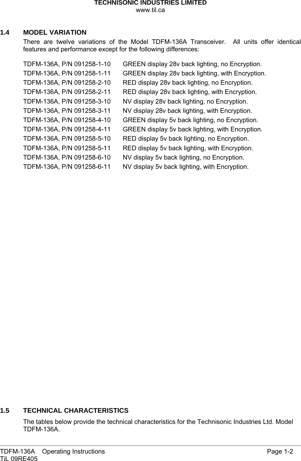 TECHNISONIC INDUSTRIES LIMITED www.til.ca   TDFM-136A    Operating Instructions                     Page 1-2 TiL 09RE405   1.4   MODEL VARIATION There are twelve variations of the Model TDFM-136A Transceiver.  All units offer identical features and performance except for the following differences:  TDFM-136A, P/N 091258-1-10      GREEN display 28v back lighting, no Encryption. TDFM-136A, P/N 091258-1-11      GREEN display 28v back lighting, with Encryption. TDFM-136A, P/N 091258-2-10      RED display 28v back lighting, no Encryption. TDFM-136A, P/N 091258-2-11       RED display 28v back lighting, with Encryption. TDFM-136A, P/N 091258-3-10      NV display 28v back lighting, no Encryption. TDFM-136A, P/N 091258-3-11       NV display 28v back lighting, with Encryption. TDFM-136A, P/N 091258-4-10      GREEN display 5v back lighting, no Encryption. TDFM-136A, P/N 091258-4-11      GREEN display 5v back lighting, with Encryption. TDFM-136A, P/N 091258-5-10      RED display 5v back lighting, no Encryption. TDFM-136A, P/N 091258-5-11       RED display 5v back lighting, with Encryption. TDFM-136A, P/N 091258-6-10      NV display 5v back lighting, no Encryption. TDFM-136A, P/N 091258-6-11       NV display 5v back lighting, with Encryption.                           1.5 TECHNICAL CHARACTERISTICS The tables below provide the technical characteristics for the Technisonic Industries Ltd. Model TDFM-136A.  