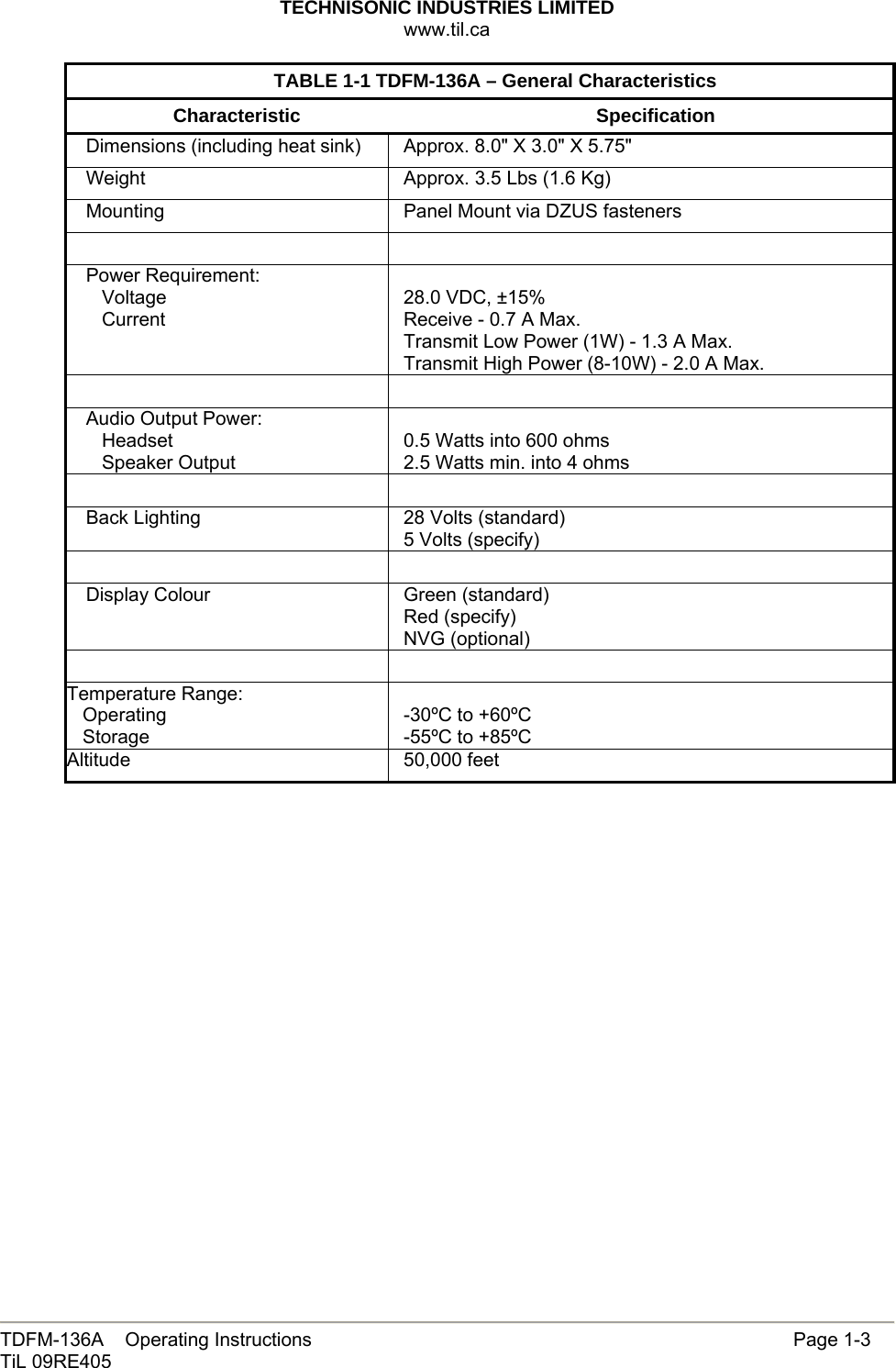 TECHNISONIC INDUSTRIES LIMITED www.til.ca   TDFM-136A    Operating Instructions                     Page 1-3 TiL 09RE405  TABLE 1-1 TDFM-136A – General Characteristics Characteristic Specification Dimensions (including heat sink)  Approx. 8.0&quot; X 3.0&quot; X 5.75&quot; Weight  Approx. 3.5 Lbs (1.6 Kg) Mounting    Panel Mount via DZUS fasteners   Power Requirement:    Voltage    Current  28.0 VDC, ±15% Receive - 0.7 A Max. Transmit Low Power (1W) - 1.3 A Max. Transmit High Power (8-10W) - 2.0 A Max.   Audio Output Power:    Headset    Speaker Output  0.5 Watts into 600 ohms 2.5 Watts min. into 4 ohms   Back Lighting  28 Volts (standard) 5 Volts (specify)   Display Colour  Green (standard) Red (specify) NVG (optional)   Temperature Range:    Operating    Storage  -30ºC to +60ºC -55ºC to +85ºC Altitude 50,000 feet   