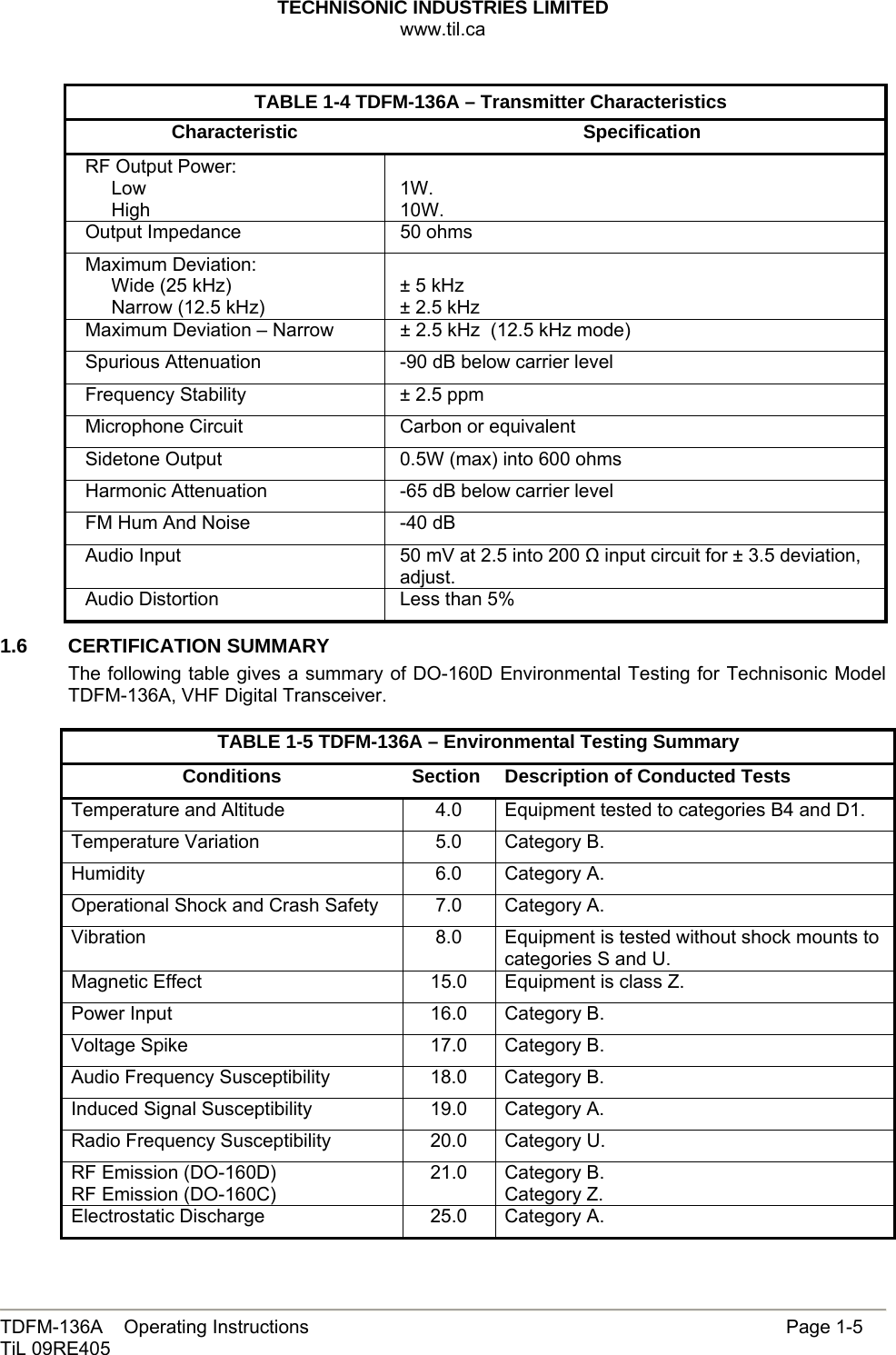 TECHNISONIC INDUSTRIES LIMITED www.til.ca   TDFM-136A    Operating Instructions                     Page 1-5 TiL 09RE405   TABLE 1-4 TDFM-136A – Transmitter Characteristics Characteristic Specification RF Output Power:      Low      High  1W. 10W. Output Impedance  50 ohms Maximum Deviation:      Wide (25 kHz)      Narrow (12.5 kHz)  ± 5 kHz  ± 2.5 kHz Maximum Deviation – Narrow  ± 2.5 kHz  (12.5 kHz mode) Spurious Attenuation  -90 dB below carrier level Frequency Stability  ± 2.5 ppm Microphone Circuit  Carbon or equivalent Sidetone Output  0.5W (max) into 600 ohms Harmonic Attenuation  -65 dB below carrier level FM Hum And Noise  -40 dB Audio Input  50 mV at 2.5 into 200 Ω input circuit for ± 3.5 deviation, adjust. Audio Distortion  Less than 5% 1.6 CERTIFICATION SUMMARY The following table gives a summary of DO-160D Environmental Testing for Technisonic Model TDFM-136A, VHF Digital Transceiver.   TABLE 1-5 TDFM-136A – Environmental Testing Summary Conditions  Section  Description of Conducted Tests Temperature and Altitude  4.0  Equipment tested to categories B4 and D1. Temperature Variation  5.0  Category B. Humidity 6.0 Category A. Operational Shock and Crash Safety 7.0 Category A. Vibration  8.0  Equipment is tested without shock mounts to categories S and U. Magnetic Effect  15.0  Equipment is class Z. Power Input  16.0  Category B. Voltage Spike  17.0  Category B. Audio Frequency Susceptibility  18.0  Category B. Induced Signal Susceptibility  19.0  Category A. Radio Frequency Susceptibility  20.0  Category U. RF Emission (DO-160D) RF Emission (DO-160C) 21.0 Category B. Category Z. Electrostatic Discharge  25.0  Category A.  