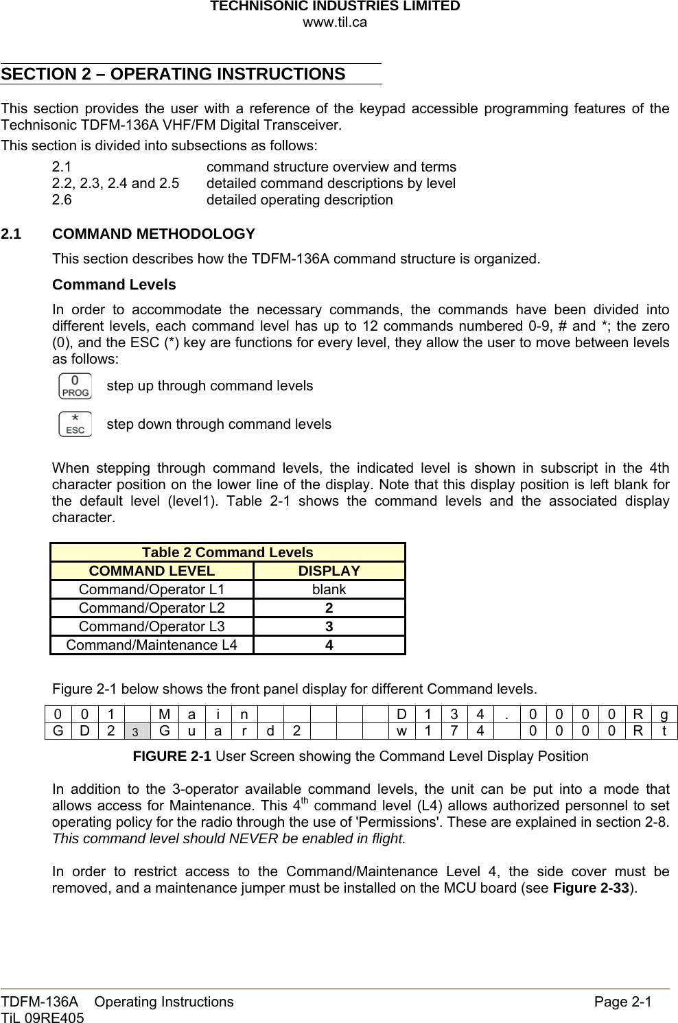 TECHNISONIC INDUSTRIES LIMITED www.til.ca   TDFM-136A    Operating Instructions                     Page 2-1 TiL 09RE405   SECTION 2 – OPERATING INSTRUCTIONS  This section provides the user with a reference of the keypad accessible programming features of the Technisonic TDFM-136A VHF/FM Digital Transceiver. This section is divided into subsections as follows: 2.1      command structure overview and terms 2.2, 2.3, 2.4 and 2.5   detailed command descriptions by level 2.6       detailed operating description 2.1   COMMAND METHODOLOGY This section describes how the TDFM-136A command structure is organized. Command Levels In order to accommodate the necessary commands, the commands have been divided into different levels, each command level has up to 12 commands numbered 0-9, # and *; the zero (0), and the ESC (*) key are functions for every level, they allow the user to move between levels as follows:  step up through command levels  step down through command levels When stepping through command levels, the indicated level is shown in subscript in the 4th character position on the lower line of the display. Note that this display position is left blank for the default level (level1). Table 2-1 shows the command levels and the associated display character.  Table 2 Command Levels COMMAND LEVEL DISPLAY Command/Operator L1  blank Command/Operator L2  2 Command/Operator L3  3 Command/Maintenance L4  4  Figure 2-1 below shows the front panel display for different Command levels. 0 0 1    M a  i  n            D 1 3 4  .  0 0 0 0 R g G D 2 3  G u a r  d 2        w 1 7 4    0 0 0 0 R t FIGURE 2-1 User Screen showing the Command Level Display Position  In addition to the 3-operator available command levels, the unit can be put into a mode that allows access for Maintenance. This 4th command level (L4) allows authorized personnel to set operating policy for the radio through the use of &apos;Permissions&apos;. These are explained in section 2-8. This command level should NEVER be enabled in flight.  In order to restrict access to the Command/Maintenance Level 4, the side cover must be removed, and a maintenance jumper must be installed on the MCU board (see Figure 2-33).  