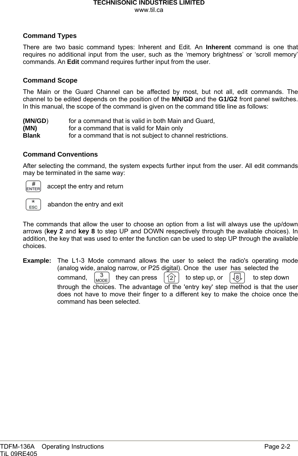 TECHNISONIC INDUSTRIES LIMITED www.til.ca   TDFM-136A    Operating Instructions                     Page 2-2 TiL 09RE405   Command Types There are two basic command types: Inherent and Edit. An Inherent command is one that requires no additional input from the user, such as the ‘memory brightness’ or ‘scroll memory’ commands. An Edit command requires further input from the user.  Command Scope The Main or the Guard Channel can be affected by most, but not all, edit commands. The channel to be edited depends on the position of the MN/GD and the G1/G2 front panel switches. In this manual, the scope of the command is given on the command title line as follows:  (MN/GD)  for a command that is valid in both Main and Guard, (MN)    for a command that is valid for Main only Blank    for a command that is not subject to channel restrictions.  Command Conventions After selecting the command, the system expects further input from the user. All edit commands may be terminated in the same way:  accept the entry and return abandon the entry and exit  The commands that allow the user to choose an option from a list will always use the up/down arrows (key 2 and key 8 to step UP and DOWN respectively through the available choices). In addition, the key that was used to enter the function can be used to step UP through the available choices.  Example:  The L1-3 Mode command allows the user to select the radio&apos;s operating mode (analog wide, analog narrow, or P25 digital). Once  the  user  has  selected the command,    they can press  to step up, or  to step down through the choices. The advantage of the &apos;entry key&apos; step method is that the user does not have to move their finger to a different key to make the choice once the command has been selected.              