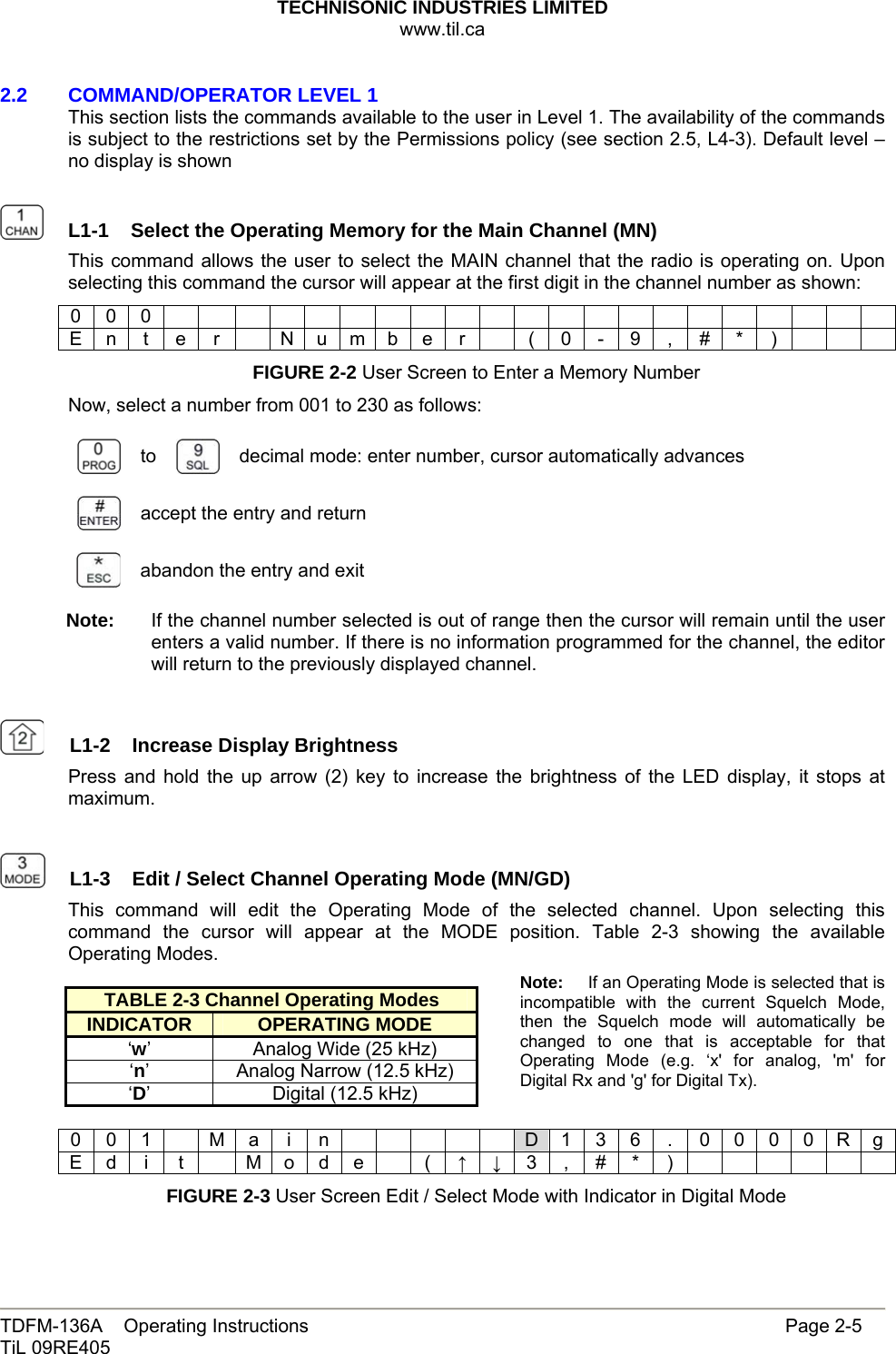 TECHNISONIC INDUSTRIES LIMITED www.til.ca   TDFM-136A    Operating Instructions                     Page 2-5 TiL 09RE405   2.2   COMMAND/OPERATOR LEVEL 1 This section lists the commands available to the user in Level 1. The availability of the commands is subject to the restrictions set by the Permissions policy (see section 2.5, L4-3). Default level – no display is shown    L1-1  Select the Operating Memory for the Main Channel (MN)This command allows the user to select the MAIN channel that the radio is operating on. Upon selecting this command the cursor will appear at the first digit in the channel number as shown: 0 0 0                      E n t e r   N u m b e r    ( 0 - 9 , # * )       FIGURE 2-2 User Screen to Enter a Memory Number Now, select a number from 001 to 230 as follows:  to   decimal mode: enter number, cursor automatically advances  accept the entry and return  abandon the entry and exit Note:  If the channel number selected is out of range then the cursor will remain until the user enters a valid number. If there is no information programmed for the channel, the editor will return to the previously displayed channel.    L1-2  Increase Display BrightnessPress and hold the up arrow (2) key to increase the brightness of the LED display, it stops at maximum.    L1-3  Edit / Select Channel Operating Mode (MN/GD)This command will edit the Operating Mode of the selected channel. Upon selecting this command the cursor will appear at the MODE position. Table 2-3 showing the available Operating Modes.  TABLE 2-3 Channel Operating Modes INDICATOR  OPERATING MODE ‘w’  Analog Wide (25 kHz) ‘n’  Analog Narrow (12.5 kHz) ‘D’  Digital (12.5 kHz)  0 0 1  M a i n      D 1 3 6  .  0 0 0 0 R g E d  i  t    M o d e    (  ↑ ↓ 3 , # * )       FIGURE 2-3 User Screen Edit / Select Mode with Indicator in Digital Mode Note:  If an Operating Mode is selected that is incompatible with the current Squelch Mode, then the Squelch mode will automatically be changed to one that is acceptable for that Operating Mode (e.g. ‘x&apos; for analog, &apos;m&apos; for Digital Rx and &apos;g&apos; for Digital Tx). 