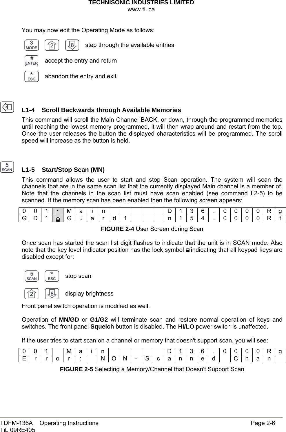 TECHNISONIC INDUSTRIES LIMITED www.til.ca   TDFM-136A    Operating Instructions                     Page 2-6 TiL 09RE405   You may now edit the Operating Mode as follows:      step through the available entries accept the entry and return  abandon the entry and exit     L1-4  Scroll Backwards through Available MemoriesThis command will scroll the Main Channel BACK, or down, through the programmed memories until reaching the lowest memory programmed, it will then wrap around and restart from the top. Once the user releases the button the displayed characteristics will be programmed. The scroll speed will increase as the button is held.     L1-5  Start/Stop Scan (MN) This command allows the user to start and stop Scan operation. The system will scan the channels that are in the same scan list that the currently displayed Main channel is a member of. Note that the channels in the scan list must have scan enabled (see command L2-5) to be scanned. If the memory scan has been enabled then the following screen appears: 0 0 1 1  M a  i  n            D 1 3 6  .  0 0 0 0 R g G D 1   G u a  r d 1        n 1 5 4  .  0 0 0 0 R t FIGURE 2-4 User Screen during Scan  Once scan has started the scan list digit flashes to indicate that the unit is in SCAN mode. Also note that the key level indicator position has the lock symbol   indicating that all keypad keys are disabled except for:    stop scan   display brightnessFront panel switch operation is modified as well.  Operation of MN/GD or G1/G2 will terminate scan and restore normal operation of keys and switches. The front panel Squelch button is disabled. The HI/LO power switch is unaffected.  If the user tries to start scan on a channel or memory that doesn&apos;t support scan, you will see: 0 0 1    M a  i  n            D 1 3 6  .  0 0 0 0 R g E r  r o  r  :    N O N - S c a n n e d    C h a n   FIGURE 2-5 Selecting a Memory/Channel that Doesn&apos;t Support Scan 