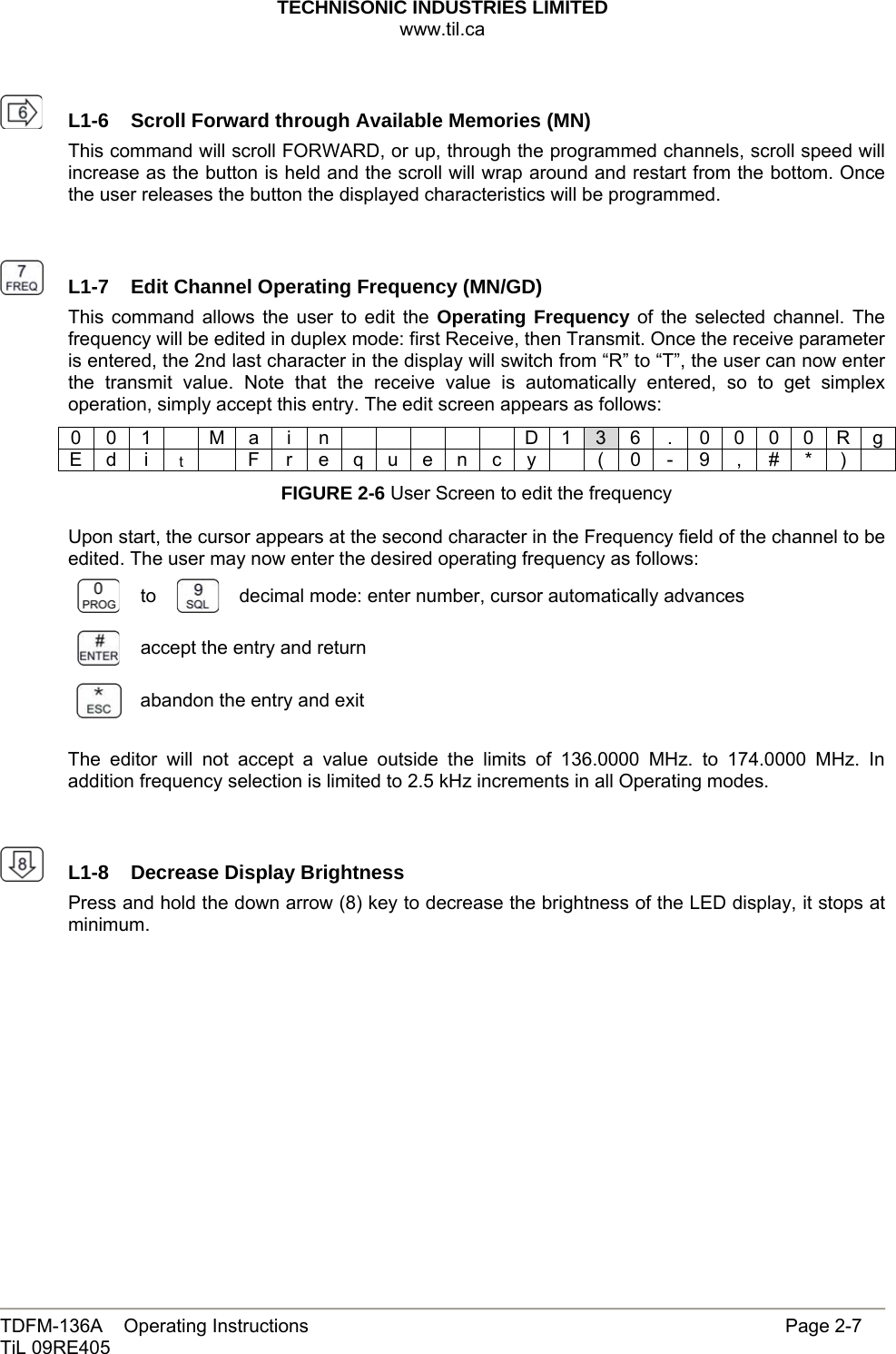 TECHNISONIC INDUSTRIES LIMITED www.til.ca   TDFM-136A    Operating Instructions                     Page 2-7 TiL 09RE405     L1-6  Scroll Forward through Available Memories (MN)This command will scroll FORWARD, or up, through the programmed channels, scroll speed will increase as the button is held and the scroll will wrap around and restart from the bottom. Once the user releases the button the displayed characteristics will be programmed.     L1-7  Edit Channel Operating Frequency (MN/GD)This command allows the user to edit the Operating Frequency of the selected channel. The frequency will be edited in duplex mode: first Receive, then Transmit. Once the receive parameter is entered, the 2nd last character in the display will switch from “R” to “T”, the user can now enter the transmit value. Note that the receive value is automatically entered, so to get simplex operation, simply accept this entry. The edit screen appears as follows: 0 0 1  M a i n      D 1 3 6  .  0 0 0 0 R g E d  i  t    F r e q u e n c y    ( 0 - 9 , # * )   FIGURE 2-6 User Screen to edit the frequency  Upon start, the cursor appears at the second character in the Frequency field of the channel to be edited. The user may now enter the desired operating frequency as follows:  to   decimal mode: enter number, cursor automatically advances  accept the entry and return  abandon the entry and exit  The editor will not accept a value outside the limits of 136.0000 MHz. to 174.0000 MHz. In addition frequency selection is limited to 2.5 kHz increments in all Operating modes.     L1-8  Decrease Display BrightnessPress and hold the down arrow (8) key to decrease the brightness of the LED display, it stops at minimum.              