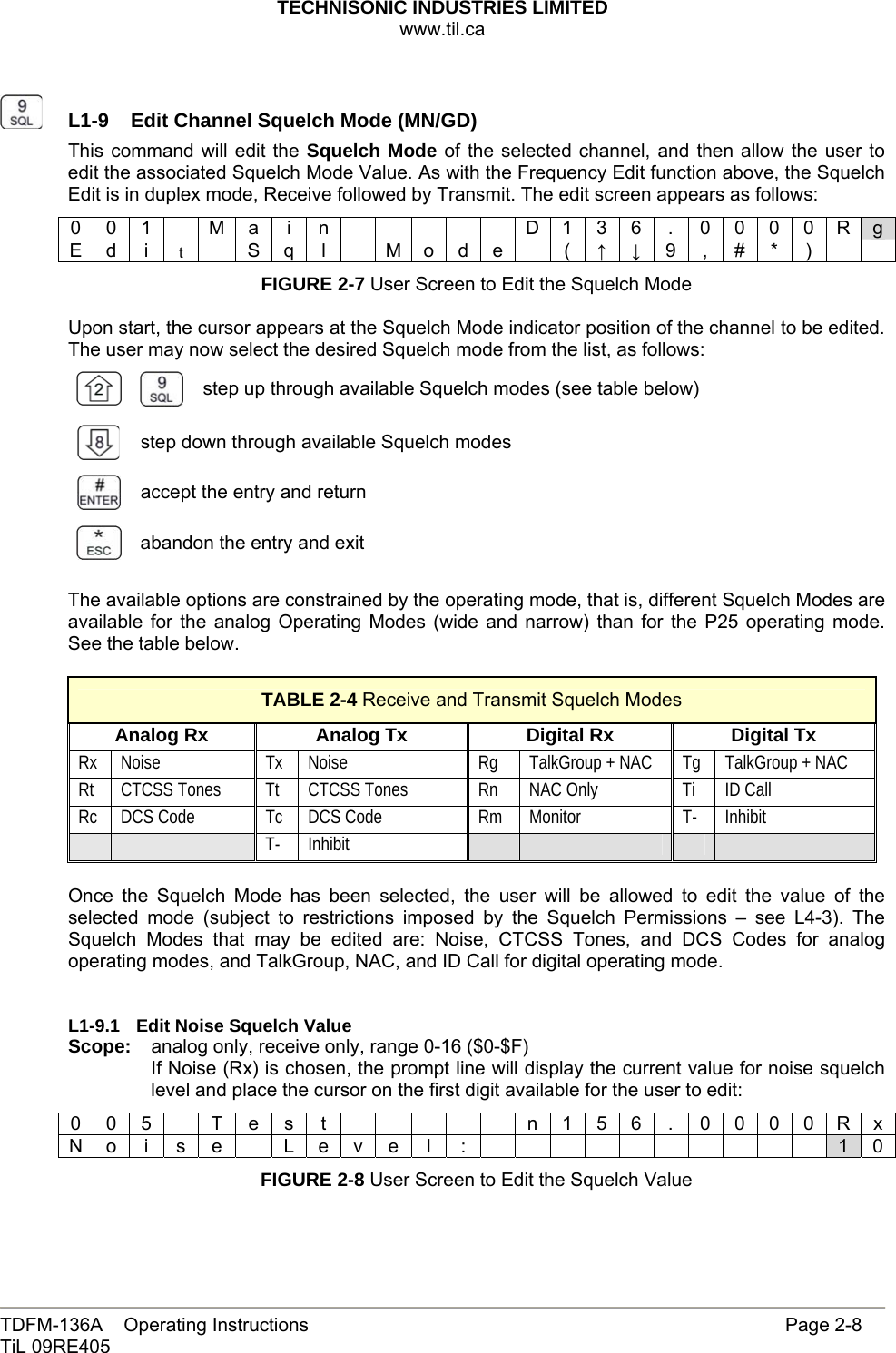 TECHNISONIC INDUSTRIES LIMITED www.til.ca   TDFM-136A    Operating Instructions                     Page 2-8 TiL 09RE405     L1-9  Edit Channel Squelch Mode (MN/GD)This command will edit the Squelch Mode of the selected channel, and then allow the user to edit the associated Squelch Mode Value. As with the Frequency Edit function above, the Squelch Edit is in duplex mode, Receive followed by Transmit. The edit screen appears as follows: 0 0 1    M a  i  n            D 1 3 6  .  0 0 0 0 R g E d  i  t    S q  l    M o d e    (  ↑ ↓ 9 ,  # *  )     FIGURE 2-7 User Screen to Edit the Squelch Mode  Upon start, the cursor appears at the Squelch Mode indicator position of the channel to be edited. The user may now select the desired Squelch mode from the list, as follows:   step up through available Squelch modes (see table below)  step down through available Squelch modes  accept the entry and return  abandon the entry and exit  The available options are constrained by the operating mode, that is, different Squelch Modes are available for the analog Operating Modes (wide and narrow) than for the P25 operating mode. See the table below.  TABLE 2-4 Receive and Transmit Squelch Modes Analog Rx  Analog Tx  Digital Rx  Digital Tx Rx Noise  Tx Noise  Rg  TalkGroup + NAC  Tg  TalkGroup + NAC Rt  CTCSS Tones  Tt  CTCSS Tones  Rn  NAC Only  Ti  ID Call Rc  DCS Code  Tc  DCS Code  Rm  Monitor  T-  Inhibit   T- Inhibit         Once the Squelch Mode has been selected, the user will be allowed to edit the value of the selected mode (subject to restrictions imposed by the Squelch Permissions – see L4-3). The Squelch Modes that may be edited are: Noise, CTCSS Tones, and DCS Codes for analog operating modes, and TalkGroup, NAC, and ID Call for digital operating mode.   L1-9.1  Edit Noise Squelch Value Scope:   analog only, receive only, range 0-16 ($0-$F) If Noise (Rx) is chosen, the prompt line will display the current value for noise squelch level and place the cursor on the first digit available for the user to edit: 0 0 5    T e s  t            n 1 5 6  .  0 0 0 0 R x N o i s e  L e v e l :           1 0 FIGURE 2-8 User Screen to Edit the Squelch Value  