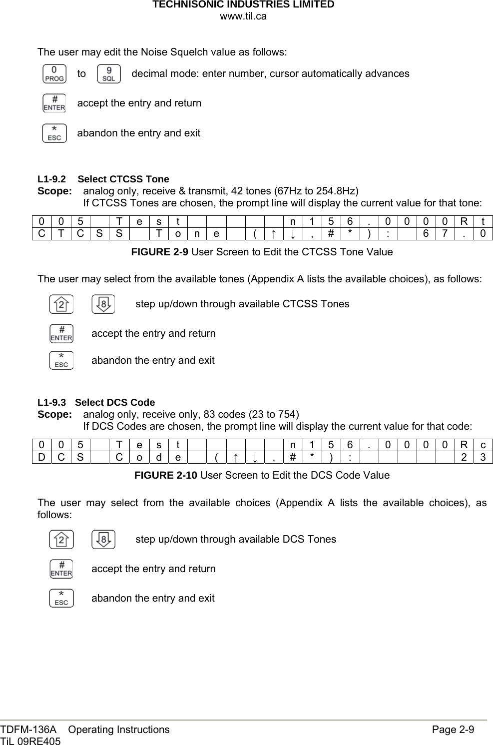 TECHNISONIC INDUSTRIES LIMITED www.til.ca   TDFM-136A    Operating Instructions                     Page 2-9 TiL 09RE405   The user may edit the Noise Squelch value as follows:  to   decimal mode: enter number, cursor automatically advances  accept the entry and return  abandon the entry and exit   L1-9.2   Select CTCSS Tone Scope:  analog only, receive &amp; transmit, 42 tones (67Hz to 254.8Hz) If CTCSS Tones are chosen, the prompt line will display the current value for that tone: 0 0 5    T e s  t            n 1 5 6  .  0 0 0 0 R t C T C S S    T o n e    (  ↑ ↓ , # * ) :    6 7 . 0 FIGURE 2-9 User Screen to Edit the CTCSS Tone Value  The user may select from the available tones (Appendix A lists the available choices), as follows:   step up/down through available CTCSS Tones  accept the entry and return  abandon the entry and exit   L1-9.3 Select DCS Code Scope:  analog only, receive only, 83 codes (23 to 754) If DCS Codes are chosen, the prompt line will display the current value for that code: 0 0 5    T e s  t            n 1 5 6  .  0 0 0 0 R c D C S    C  o  d e    (  ↑ ↓ , # * ) :      2 3 FIGURE 2-10 User Screen to Edit the DCS Code Value  The user may select from the available choices (Appendix A lists the available choices), as follows:   step up/down through available DCS Tones  accept the entry and return  abandon the entry and exit    