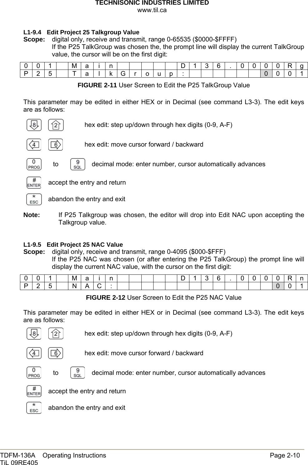 TECHNISONIC INDUSTRIES LIMITED www.til.ca   TDFM-136A    Operating Instructions                     Page 2-10 TiL 09RE405   L1-9.4  Edit Project 25 Talkgroup Value Scope:  digital only, receive and transmit, range 0-65535 ($0000-$FFFF) If the P25 TalkGroup was chosen the, the prompt line will display the current TalkGroup value, the cursor will be on the first digit: 0 0 1    M a  i  n            D 1 3 6  .  0 0 0 0 R g P 2 5  T a l k G r o u p :       0 0 0 1 FIGURE 2-11 User Screen to Edit the P25 TalkGroup Value  This parameter may be edited in either HEX or in Decimal (see command L3-3). The edit keys are as follows:   hex edit: step up/down through hex digits (0-9, A-F)     hex edit: move cursor forward / backward  to   decimal mode: enter number, cursor automatically advances  accept the entry and return  abandon the entry and exit Note:  If P25 Talkgroup was chosen, the editor will drop into Edit NAC upon accepting the Talkgroup value.   L1-9.5  Edit Project 25 NAC Value Scope:  digital only, receive and transmit, range 0-4095 ($000-$FFF) If the P25 NAC was chosen (or after entering the P25 TalkGroup) the prompt line will display the current NAC value, with the cursor on the first digit: 0 0 1    M a  i  n            D 1 3 6  .  0 0 0 0 R n P 2 5  N A C :              0 0 1 FIGURE 2-12 User Screen to Edit the P25 NAC Value  This parameter may be edited in either HEX or in Decimal (see command L3-3). The edit keys are as follows:   hex edit: step up/down through hex digits (0-9, A-F)     hex edit: move cursor forward / backward  to   decimal mode: enter number, cursor automatically advances  accept the entry and return  abandon the entry and exit   