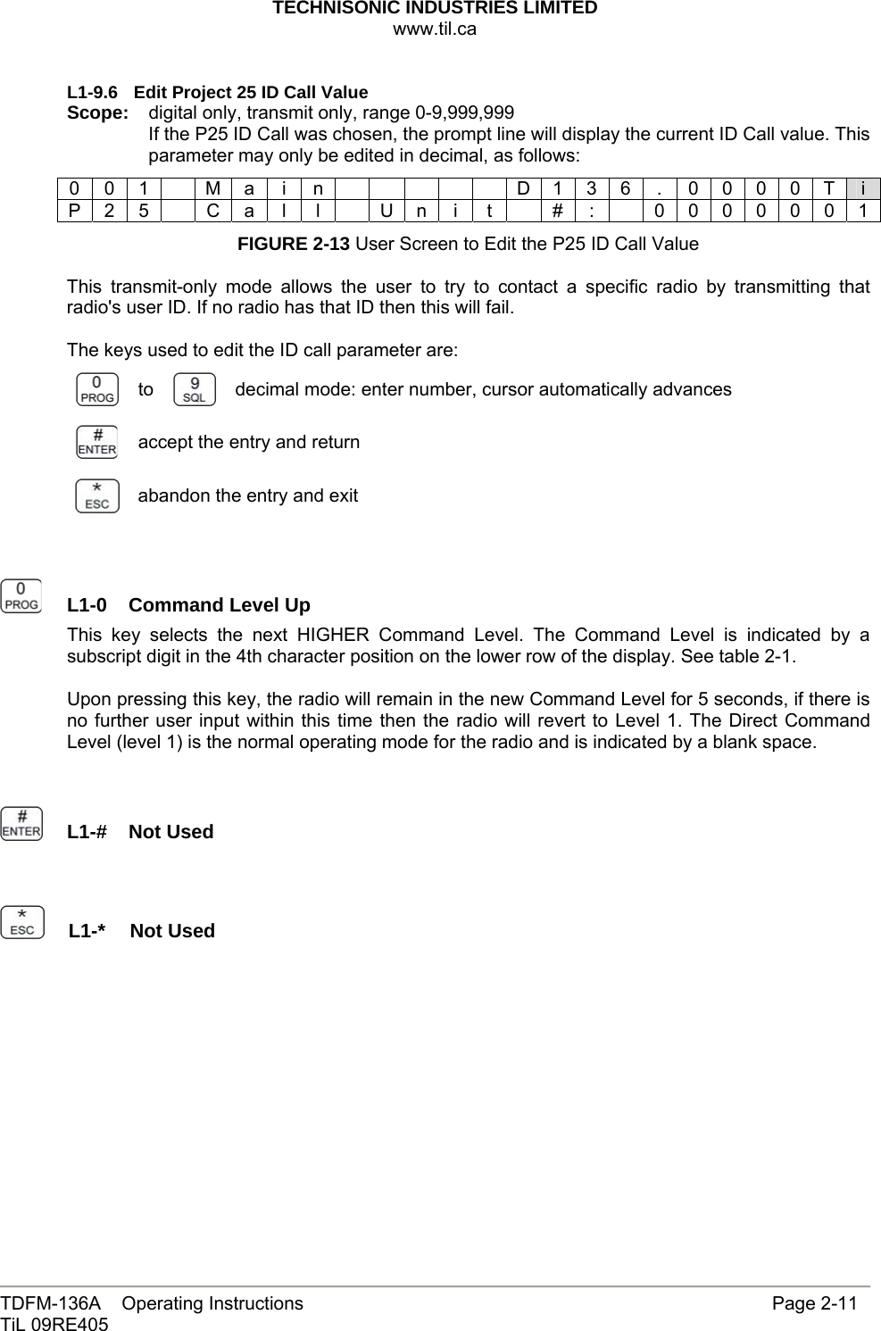 TECHNISONIC INDUSTRIES LIMITED www.til.ca   TDFM-136A    Operating Instructions                     Page 2-11 TiL 09RE405   L1-9.6  Edit Project 25 ID Call Value Scope:  digital only, transmit only, range 0-9,999,999 If the P25 ID Call was chosen, the prompt line will display the current ID Call value. This parameter may only be edited in decimal, as follows: 0 0 1    M a  i  n            D 1 3 6  .  0 0 0 0 T  i P 2 5    C a  l  l    U n  i  t    #  :    0 0 0 0 0 0 1 FIGURE 2-13 User Screen to Edit the P25 ID Call Value  This transmit-only mode allows the user to try to contact a specific radio by transmitting that radio&apos;s user ID. If no radio has that ID then this will fail.  The keys used to edit the ID call parameter are:  to   decimal mode: enter number, cursor automatically advances  accept the entry and return  abandon the entry and exit     L1-0  Command Level Up This key selects the next HIGHER Command Level. The Command Level is indicated by a subscript digit in the 4th character position on the lower row of the display. See table 2-1.  Upon pressing this key, the radio will remain in the new Command Level for 5 seconds, if there is no further user input within this time then the radio will revert to Level 1. The Direct Command Level (level 1) is the normal operating mode for the radio and is indicated by a blank space.     L1-#  Not Used     L1-*  Not Used           