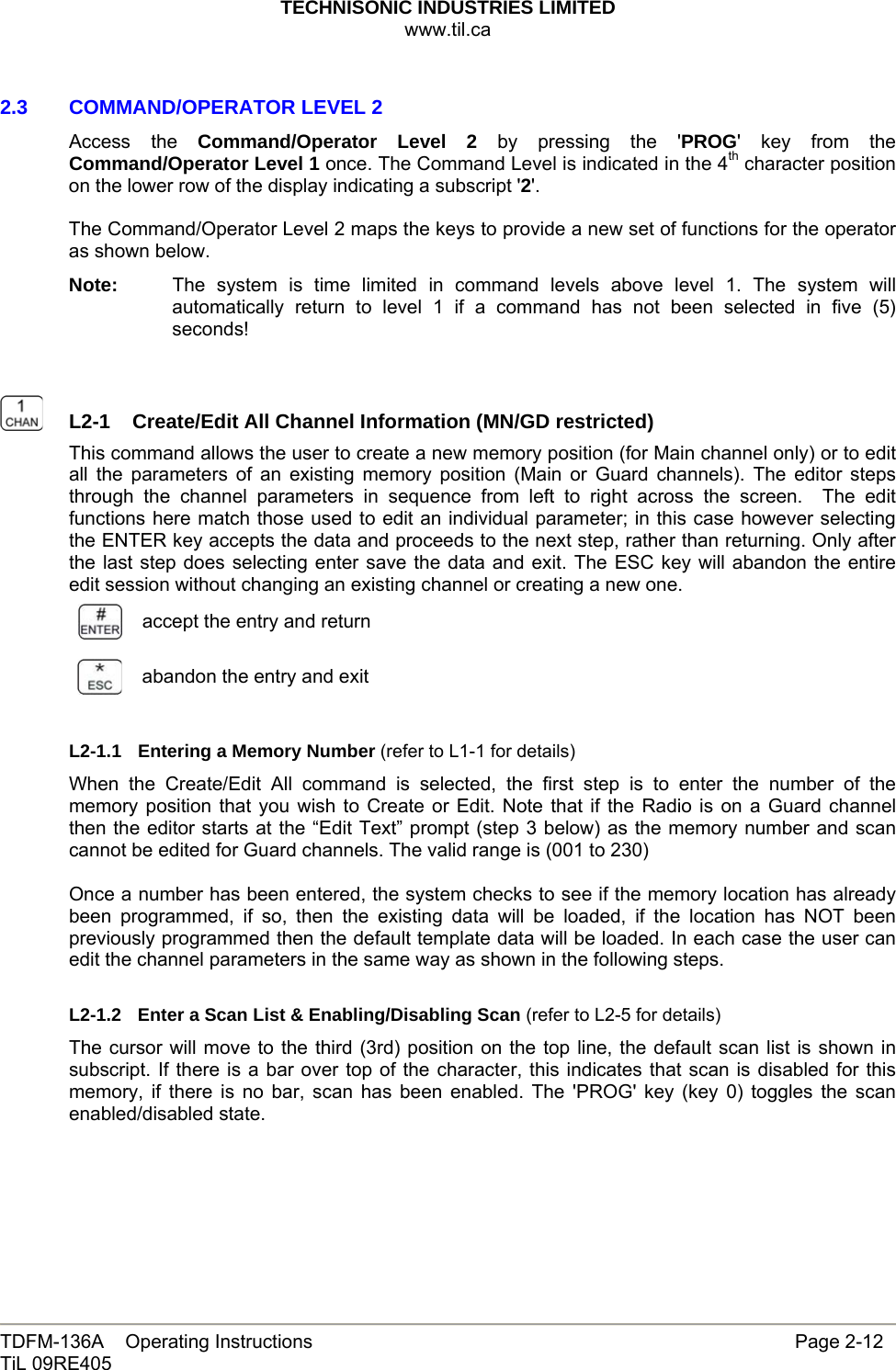 TECHNISONIC INDUSTRIES LIMITED www.til.ca   TDFM-136A    Operating Instructions                     Page 2-12 TiL 09RE405   2.3   COMMAND/OPERATOR LEVEL 2 Access the Command/Operator Level 2 by pressing the &apos;PROG&apos; key from the Command/Operator Level 1 once. The Command Level is indicated in the 4th character position on the lower row of the display indicating a subscript &apos;2&apos;.  The Command/Operator Level 2 maps the keys to provide a new set of functions for the operator as shown below. Note:  The system is time limited in command levels above level 1. The system will automatically return to level 1 if a command has not been selected in five (5) seconds!     L2-1  Create/Edit All Channel Information (MN/GD restricted)This command allows the user to create a new memory position (for Main channel only) or to edit all the parameters of an existing memory position (Main or Guard channels). The editor steps through the channel parameters in sequence from left to right across the screen.  The edit functions here match those used to edit an individual parameter; in this case however selecting the ENTER key accepts the data and proceeds to the next step, rather than returning. Only after the last step does selecting enter save the data and exit. The ESC key will abandon the entire edit session without changing an existing channel or creating a new one.  accept the entry and return abandon the entry and exit  L2-1.1 Entering a Memory Number (refer to L1-1 for details) When the Create/Edit All command is selected, the first step is to enter the number of the memory position that you wish to Create or Edit. Note that if the Radio is on a Guard channel then the editor starts at the “Edit Text” prompt (step 3 below) as the memory number and scan cannot be edited for Guard channels. The valid range is (001 to 230)  Once a number has been entered, the system checks to see if the memory location has already been programmed, if so, then the existing data will be loaded, if the location has NOT been previously programmed then the default template data will be loaded. In each case the user can edit the channel parameters in the same way as shown in the following steps.  L2-1.2  Enter a Scan List &amp; Enabling/Disabling Scan (refer to L2-5 for details) The cursor will move to the third (3rd) position on the top line, the default scan list is shown in subscript. If there is a bar over top of the character, this indicates that scan is disabled for this memory, if there is no bar, scan has been enabled. The &apos;PROG&apos; key (key 0) toggles the scan enabled/disabled state.    