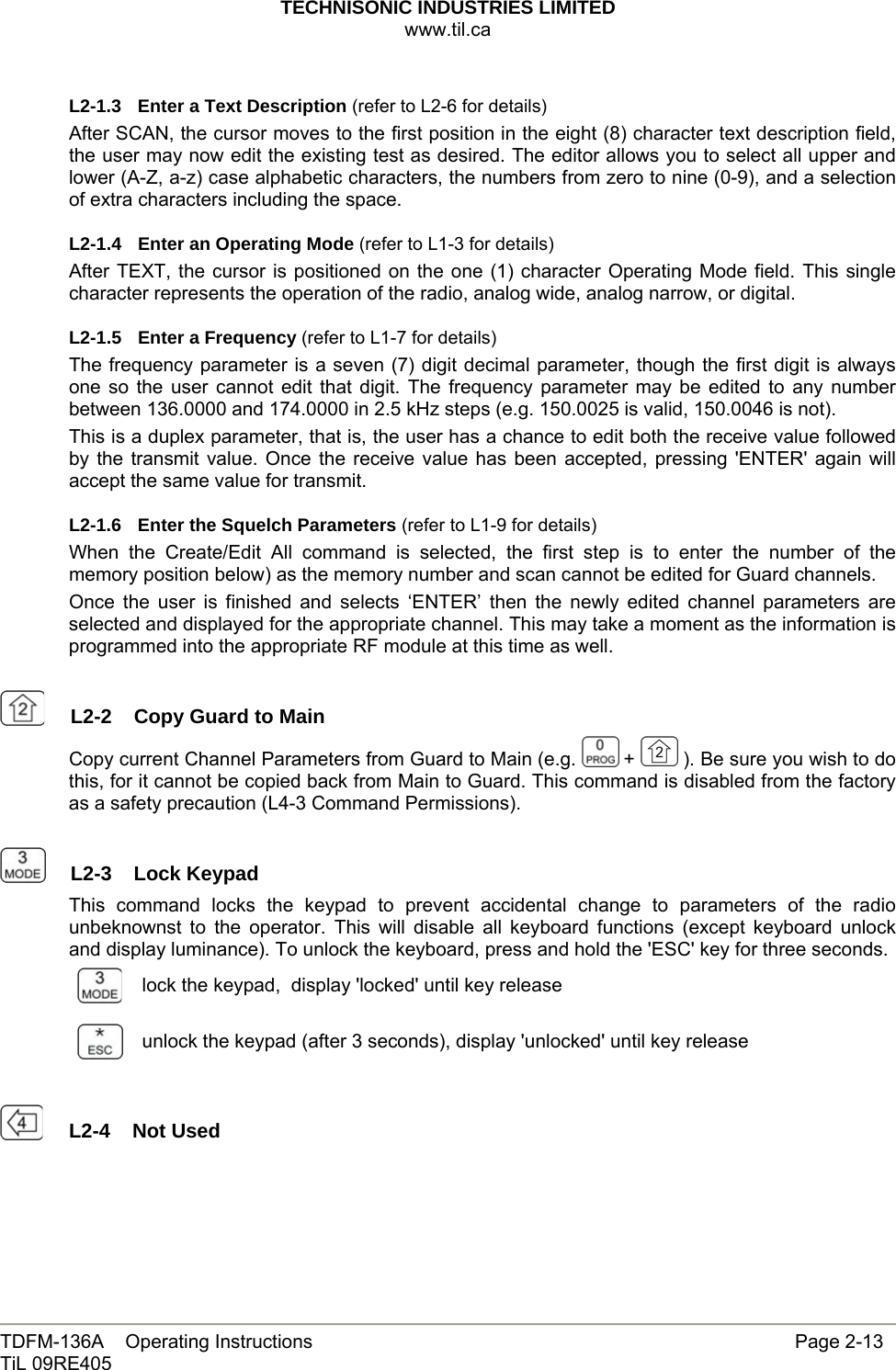 TECHNISONIC INDUSTRIES LIMITED www.til.ca   TDFM-136A    Operating Instructions                     Page 2-13 TiL 09RE405   L2-1.3  Enter a Text Description (refer to L2-6 for details) After SCAN, the cursor moves to the first position in the eight (8) character text description field, the user may now edit the existing test as desired. The editor allows you to select all upper and lower (A-Z, a-z) case alphabetic characters, the numbers from zero to nine (0-9), and a selection of extra characters including the space. L2-1.4  Enter an Operating Mode (refer to L1-3 for details) After TEXT, the cursor is positioned on the one (1) character Operating Mode field. This single character represents the operation of the radio, analog wide, analog narrow, or digital. L2-1.5  Enter a Frequency (refer to L1-7 for details) The frequency parameter is a seven (7) digit decimal parameter, though the first digit is always one so the user cannot edit that digit. The frequency parameter may be edited to any number between 136.0000 and 174.0000 in 2.5 kHz steps (e.g. 150.0025 is valid, 150.0046 is not). This is a duplex parameter, that is, the user has a chance to edit both the receive value followed by the transmit value. Once the receive value has been accepted, pressing &apos;ENTER&apos; again will accept the same value for transmit. L2-1.6  Enter the Squelch Parameters (refer to L1-9 for details) When the Create/Edit All command is selected, the first step is to enter the number of the memory position below) as the memory number and scan cannot be edited for Guard channels. Once the user is finished and selects ‘ENTER’ then the newly edited channel parameters are selected and displayed for the appropriate channel. This may take a moment as the information is programmed into the appropriate RF module at this time as well.    L2-2  Copy Guard to Main Copy current Channel Parameters from Guard to Main (e.g.   +   ). Be sure you wish to do this, for it cannot be copied back from Main to Guard. This command is disabled from the factory as a safety precaution (L4-3 Command Permissions).    L2-3  Lock Keypad This command locks the keypad to prevent accidental change to parameters of the radio unbeknownst to the operator. This will disable all keyboard functions (except keyboard unlock and display luminance). To unlock the keyboard, press and hold the &apos;ESC&apos; key for three seconds.  lock the keypad,  display &apos;locked&apos; until key release  unlock the keypad (after 3 seconds), display &apos;unlocked&apos; until key release    L2-4  Not Used 