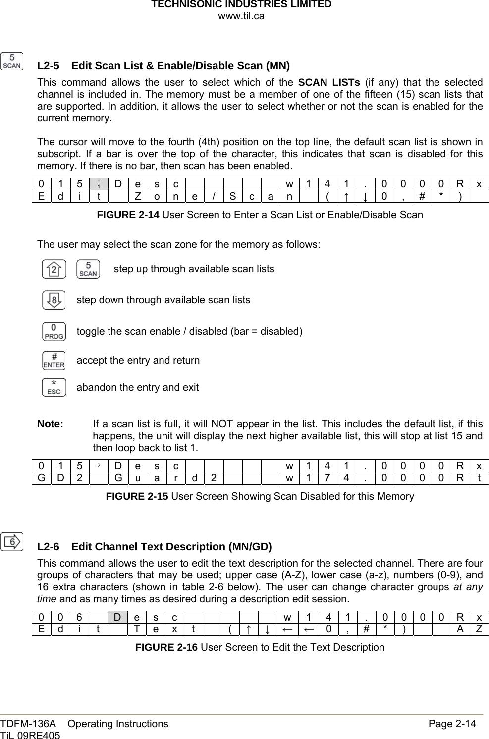 TECHNISONIC INDUSTRIES LIMITED www.til.ca   TDFM-136A    Operating Instructions                     Page 2-14 TiL 09RE405     L2-5  Edit Scan List &amp; Enable/Disable Scan (MN)This command allows the user to select which of the SCAN LISTs (if any) that the selected channel is included in. The memory must be a member of one of the fifteen (15) scan lists that are supported. In addition, it allows the user to select whether or not the scan is enabled for the current memory.  The cursor will move to the fourth (4th) position on the top line, the default scan list is shown in subscript. If a bar is over the top of the character, this indicates that scan is disabled for this memory. If there is no bar, then scan has been enabled. 0 1 5  - 1 D e s c            w 1 4 1  .  0 0 0 0 R x E d  i  t    Z o n e / S c a n    ( ↑ ↓ 0  , # *  )   FIGURE 2-14 User Screen to Enter a Scan List or Enable/Disable Scan  The user may select the scan zone for the memory as follows:   step up through available scan lists  step down through available scan lists  toggle the scan enable / disabled (bar = disabled)  accept the entry and return  abandon the entry and exit  Note:  If a scan list is full, it will NOT appear in the list. This includes the default list, if this happens, the unit will display the next higher available list, this will stop at list 15 and then loop back to list 1. 0 1 5 2 D e s c            w 1 4 1  .  0 0 0 0 R x G D 2   G u a r d 2        w 1 7 4  .  0 0 0 0 R t FIGURE 2-15 User Screen Showing Scan Disabled for this Memory     L2-6  Edit Channel Text Description (MN/GD)This command allows the user to edit the text description for the selected channel. There are four groups of characters that may be used; upper case (A-Z), lower case (a-z), numbers (0-9), and 16 extra characters (shown in table 2-6 below). The user can change character groups at any time and as many times as desired during a description edit session. 0 0 6    D e s c      w 1 4 1 . 0 0 0 0 R x E d  i  t    T e x  t    ( ↑ ↓ ← ← 0 , # * )     A Z FIGURE 2-16 User Screen to Edit the Text Description   