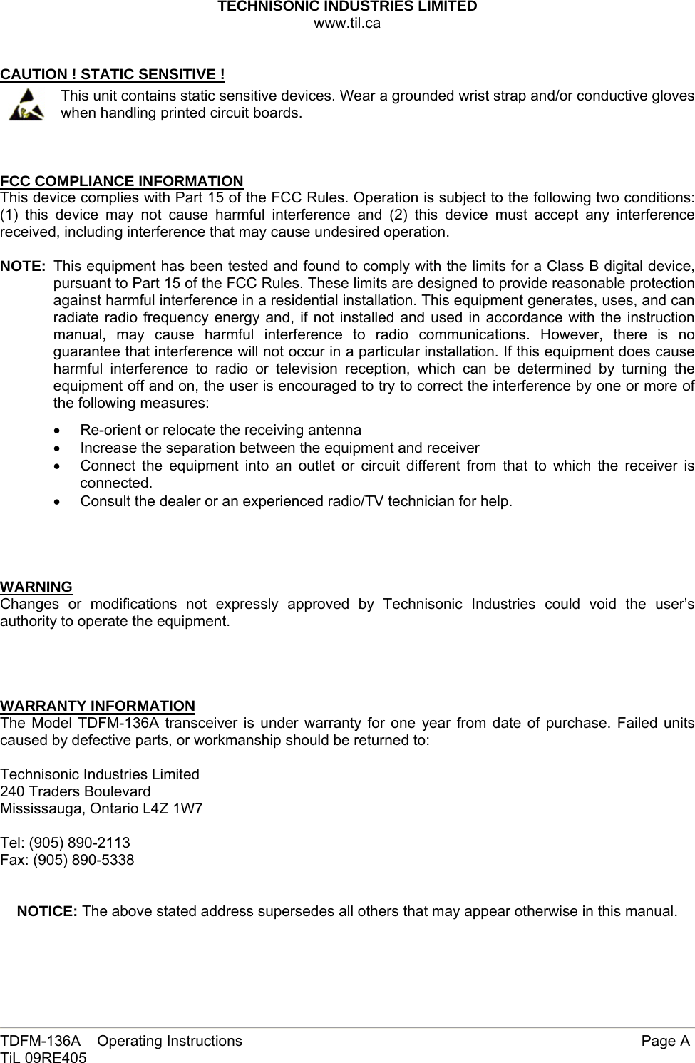 TECHNISONIC INDUSTRIES LIMITED www.til.ca   TDFM-136A    Operating Instructions        Page A TiL 09RE405   CAUTION ! STATIC SENSITIVE !  This unit contains static sensitive devices. Wear a grounded wrist strap and/or conductive gloves when handling printed circuit boards.    FCC COMPLIANCE INFORMATION This device complies with Part 15 of the FCC Rules. Operation is subject to the following two conditions: (1) this device may not cause harmful interference and (2) this device must accept any interference received, including interference that may cause undesired operation.  NOTE:  This equipment has been tested and found to comply with the limits for a Class B digital device, pursuant to Part 15 of the FCC Rules. These limits are designed to provide reasonable protection against harmful interference in a residential installation. This equipment generates, uses, and can radiate radio frequency energy and, if not installed and used in accordance with the instruction manual, may cause harmful interference to radio communications. However, there is no guarantee that interference will not occur in a particular installation. If this equipment does cause harmful interference to radio or television reception, which can be determined by turning the equipment off and on, the user is encouraged to try to correct the interference by one or more of the following measures: •  Re-orient or relocate the receiving antenna •  Increase the separation between the equipment and receiver •  Connect the equipment into an outlet or circuit different from that to which the receiver is connected. •  Consult the dealer or an experienced radio/TV technician for help.     WARNING Changes or modifications not expressly approved by Technisonic Industries could void the user’s authority to operate the equipment.     WARRANTY INFORMATION The Model TDFM-136A transceiver is under warranty for one year from date of purchase. Failed units caused by defective parts, or workmanship should be returned to:   Technisonic Industries Limited 240 Traders Boulevard Mississauga, Ontario L4Z 1W7  Tel: (905) 890-2113 Fax: (905) 890-5338   NOTICE: The above stated address supersedes all others that may appear otherwise in this manual.  